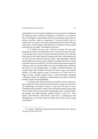 Celia Maria Marinho de Azevedo 131 
interpretação. Já com relação ao problema do uso da noção de influência, 
ele lembra que não é suficiente estabelecer a influência, ou a existência 
de um "paradigma" compartilhado através da enumeração de pressupostos 
comuns, questões, temas, ou argumentos. E preciso elucidar como os 
empréstimos ou os pontos em comum funcionam de fato no texto. Ou seja, 
como idéias comuns operam diferentemente em distintos textos ou obras 
instituintes de uma dada "comunidade de discurso". 
5. A relação do texto com a obra de um autor: há aqui duas 
perspectivas, ou seja, o da relação entre o texto e os textos de outros escritores; 
e o da relação entre o texto e o restante da obra do mesmo autor. LaCapra 
critica aqui os três modos usuais de se pensar uma obra: continuidade entre 
os textos da obra (desenvolvimento linear); descontinuidade (rupturas 
epistemológicas por fases); síntese dialética (o estágio final eleva o inicial 
a um plano superior de reflexão). Estes três modos não passam de categorias 
simplistas, uma vez que pretendem uma mesma interpretação unificadora 
dos textos, ou seja: primeiramente, a unidade em desenvolvimento; em 
segundo lugar, duas unidades discretas; em terceiro lugar, uma unidade 
superior. Em suma, pensa-se como se houvesse um só texto escrito ao 
longo da obra. LaCapra enfatiza aqui os desenvolvimentos desiguais 
e diferentes formas de repetição ou deslocamento que põem em dúvida 
modelos simples de intelegibilidade. 
6. A relação entre modos de discurso (estrutura) e textos: examina-se 
aqui o papel de modos de discurso formalizados, ou seja, suas estruturas 
de interpretação, convenções e regras, e como tudo isto opera no texto. 
O problema aqui é perceber o modo como as distinções analíticas funcionam 
no texto, bem como na nossa leitura e interpretação deles. LaCapra lembra 
que quando uma dada distinção analítica domina o texto (i.e., "pura 
prosa", "pura filosofia", "pura ficção", "puro fato"...), estabelece-se uma 
identidade que é ao mesmo tempo excluidora de um outro e de sua carga 
contestatória.17 
17 D. LaCapra. “Rethinking Intellectual History and Reading Texts”, Modern 
European Intellectual History. 
 