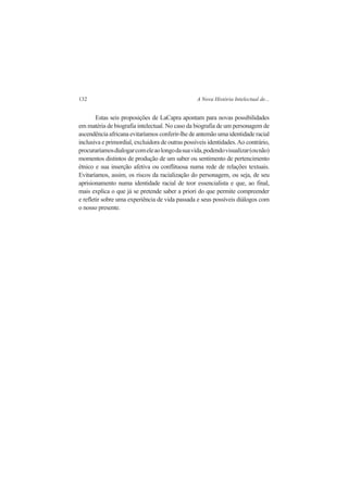 132 A Nova História Intelectual de... 
Estas seis proposições de LaCapra apontam para novas possibilidades 
em matéria de biografia intelectual. No caso da biografia de um personagem de 
ascendência africana evitaríamos conferir-lhe de antemão uma identidade racial 
inclusiva e primordial, excluidora de outras possíveis identidades. Ao contrário, 
procuraríamos dialogar com ele ao longo da sua vida, podendo visualizar (ou não) 
momentos distintos de produção de um saber ou sentimento de pertencimento 
étnico e sua inserção afetiva ou conflituosa numa rede de relações textuais. 
Evitaríamos, assim, os riscos da racialização do personagem, ou seja, de seu 
aprisionamento numa identidade racial de teor essencialista e que, ao final, 
mais explica o que já se pretende saber a priori do que permite compreender 
e refletir sobre uma experiência de vida passada e seus possíveis diálogos com 
o nosso presente. 
 