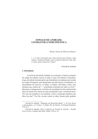 OSWALD DE ANDRADE: 
LITERATURA COMO POLÍTICA 
Renato Aloizio de Oliveira Gimenes 
(...). A vida é devoração pura. Nesse devorar que ameaça a cada 
minuto a existência humana, cabe ao homem totemizar o tabu. Que 
é o tabu, senão o intocável, o limite? 
Oswald de Andrade 
1. Introdução 
A escrita de Oswald de Andrade visa contestar os limites existentes 
do campo de relações sociais no qual se situa. Ela afronta a Gramática, 
já que não admite normatizações que disciplinem as mudanças provocadas 
na Língua Portuguesa, pela apropriação que dela fazem os imigrantes, os 
descendentes de escravos, os índios, os pobres. Reivindica, assim, uma 
literatura que usufrua da "... contribuição milionária de todos os erros".1 
Questiona, continuamente, os limites da moralidade da elite intelectual do 
início do século XX, através de uma sexualização crua e violenta do texto: 
"Só vejo um remédio p/ me moralizar: cortar a incômoda mandioca que 
Deus me deu!"2 Por fim, investe contra os tabus fixados pelos poderes 
1 Oswald de Andrade. “Manifesto da Poesia-Pau Brasil”. I. Do Pau Brasil 
à Antropofagia e às Utopias. 2ª edição, Rio de Janeiro: Civilização Brasileira, 
1978, p. 6. 
2 Oswald de Andrade. Obras Completas de Oswald de Andrade – Serafim 
Ponte Grande. 4 edição, São Paulo: Globo, 1994, p. 58. 
 