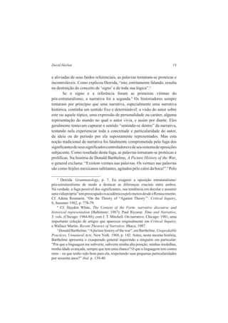 David Harlan 15 
e aliviadas de seus fardos referenciais, as palavras tornaram-se proteicas e 
incontroláveis. Como explicou Derrida, “isto, estritamente falando, resulta 
na destruição do conceito de ‘signo’ e de toda sua lógica”.3 
Se o signo e a referência foram as primeiras vítimas do 
pós-estruturalismo, a narrativa foi a segunda.4 Os historiadores sempre 
tomaram por princípio que uma narrativa, especialmente uma narrativa 
histórica, continha um sentido fixo e determinável: a visão do autor sobre 
este ou aquele tópico, uma expressão de personalidade ou caráter, alguma 
representação do mundo no qual o autor vivia, e assim por diante. Eles 
geralmente tentavam capturar o sentido “sentindo-se dentro” da narrativa, 
tentando nela experienciar toda a concretude e particularidade do autor, 
da ideia ou do período por ela supostamente representados. Mas esta 
noção tradicional de narrativa foi fatalmente comprometida pela fuga dos 
significantes de seus significados controladores e de seu sistema de oposições 
subjacente. Como resultado desta fuga, as palavras tornaram-se protéicas e 
prolíficas. Na história de Donald Barthelme, A Picture History of the War, 
o general exclama: “Existem vermes nas palavras. Os vermes nas palavras 
são como feijões mexicanos saltitantes, agitados pelo calor da boca!”.5 Pelo 
3 Derrida. Grammatology, p. 7. Eu exagerei a oposição estruturalismo/ 
pós-estruturalismo de modo a destacar as diferenças cruciais entre ambos. 
Na verdade, a fuga possível dos significantes, sua tendência em decolar e assumir 
uma vida própria” tem preocupado os acadêmicos pelo menos desde o Renascimento. 
Cf. Adena Rosmarin. “On the Theory of “Against Theory’”. Critical Inquiry, 
8, Summer 1982, p. 778-79. 
4 Cf. Hayden White, The Content of the Form: narrative discourse and 
historical representation (Baltimore: 1987); Paul Ricoeur. Time and Narrative, 
3. vols. (Chicago: 1984-88); com J. T. Mitchell. On narrative. Chicago: 1981, uma 
importante coleção de artigos que apareceu originalmente em Critical Inquiry; 
e Wallace Martin. Recent Theories of Narrative. Ithaca, 1987. 
5 Donald Barthelme. “A picture history of the war”, em Barthelme. Unspeakable 
Practices, Unnatural Acts. New York: 1968, p. 142. Antes, nesta mesma história, 
Barthelme apresenta o exasperado general inquirindo a ninguém em particular: 
“Por que a linguagem me subverte, subverte minha alta posição, minhas medalhas, 
minha idade avançada, sempre que tem uma chance? O que a linguagem tem contra 
mim – eu que tenho sido bom para ela, respeitando suas pequenas particularidades 
por sessenta anos?” ibid. p. 139-40. 
 