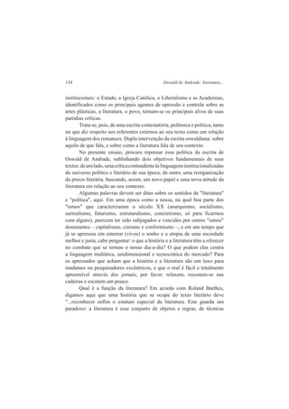 134 Oswald de Andrade: literatura... 
institucionais: o Estado, a Igreja Católica, o Liberalismo e as Academias, 
identificados como os principais agentes de opressão e controle sobre as 
artes plásticas, a literatura, o povo, tornam-se os principais alvos de suas 
paródias críticas. 
Trata-se, pois, de uma escrita contestatória, polêmica e política, tanto 
no que diz respeito aos referentes externos ao seu texto como em relação 
à linguagem dos romances. Dupla intervenção da escrita oswaldiana: sobre 
aquilo de que fala, e sobre como a literatura fala de seu contexto. 
No presente ensaio, procuro repensar essa política da escrita de 
Oswald de Andrade, sublinhando dois objetivos fundamentais de seus 
textos: de um lado, uma crítica contundente às linguagens institucionalizadas 
do universo político e literário de sua época; de outro, uma reorganização 
da praxis literária, buscando, assim, um novo papel e uma nova atitude da 
literatura em relação ao seu contexto. 
Algumas palavras devem ser ditas sobre os sentidos de "literatura" 
e "política", aqui. Em uma época como a nossa, na qual boa parte dos 
"ismos" que caracterizaram o século XX (anarquismo, socialismo, 
surrealismo, futurismo, estruturalismo, concretismo, só para ficarmos 
com alguns), parecem ter sido subjugados e vencidos por outros "ismos" 
dominantes – capitalismo, cinismo e conformismo –, e em um tempo que 
já se apressou em enterrar (vivos) o sonho e a utopia de uma sociedade 
melhor e justa, cabe perguntar: o que a história e a literatura têm a oferecer 
no combate que se tornou o nosso dia-a-dia? O que podem elas contra 
a linguagem midiática, unidimensional e tecnocrática do mercado? Para 
os apressados que acham que a história e a literatura são um luxo para 
madames ou pesquisadores excêntricos, e que o real é fácil e totalmente 
apreensível através dos jornais, por favor: relaxem, recostem-se nas 
cadeiras e escutem um pouco. 
Qual é a função da literatura? Em acordo com Roland Barthes, 
digamos aqui que uma história que se ocupa do texto literário deve 
"...reconhecer enfim o estatuto especial da literatura. Este guarda um 
paradoxo: a literatura é esse conjunto de objetos e regras, de técnicas 
 