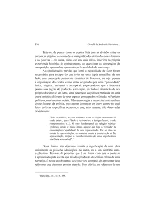 136 Oswald de Andrade: literatura... 
Trata-se, de pensar como o escritor lida com as divisões entre os 
corpos, os objetos, as sensações e os significados atribuídos aos referentes 
e às palavras – em suma, como ele, em seus textos, interfere na própria 
experiência histórica do conhecimento, ao questionar as convenções de 
composição, apreensão e apresentação da realidade de seu tempo. 
As considerações prévias que senti a necessidade de fazer foram 
necessárias para escapar do que creio ser uma dupla armadilha: de um 
lado, uma concepção puramente canónica de literatura, ou seja: pensar 
a organização dos textos como obras originadas por uma "genialidade" 
única, singular, universal e atemporal, esquecendo-se que a literatura 
possui suas regras de produção, estilização, exclusão e circulação de seu 
próprio discurso; e, de outro, uma percepção da política praticada em uma 
outra instância diferente de seus espaços consagrados: o Estado, os Partidos 
políticos, movimentos sociais. Não quero negar a importância de nenhum 
desses lugares da política, mas apenas demarcar um outro campo no qual 
lutas políticas específicas ocorrem, e que, nem sempre, são observadas 
devidamente: 
"Pois o político, na era moderna, vem se alojar exatamente lá 
onde estava, para Platão e Aristóteles, o insignificante, o não 
representativo. (...). O eixo fundamental da relação poético- 
-política já não é mais, então, aquele que liga a 'verdade' da 
enunciação à 'qualidade' de um representado. Ele se situa no 
modo da apresentação, na maneira como a enunciação se faz 
apresentação, impõe o reconhecimento de uma significância 
imediata ao sensível".5 
Dessa forma, não devemos reduzir a significação de uma obra 
unicamente às posições ideológicas do autor, ou a um contexto auto-explicativo. 
Trata-se de perceber que é na forma com que o contexto 
é apresentado pela escrita que reside a produção do sentido crítico de uma 
narrativa. É nesse ato de narrar, de contar seu contexto, de apresentar seus 
referentes que devemos prestar atenção. Sem dúvida, os referentes de um 
5 Rancière, op. cit. p. 109. 
 