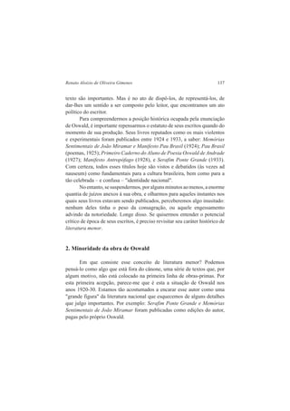 Renato Aloizio de Oliveira Gimenes 137 
texto são importantes. Mas é no ato de dispô-los, de representá-los, de 
dar-lhes um sentido a ser composto pelo leitor, que encontramos um ato 
político do escritor. 
Para compreendermos a posição histórica ocupada pela enunciação 
de Oswald, é importante repensarmos o estatuto de seus escritos quando do 
momento de sua produção. Seus livros reputados como os mais violentos 
e experimentais foram publicados entre 1924 e 1933, a saber: Memórias 
Sentimentais de João Miramar e Manifesto Pau Brasil (1924); Pau Brasil 
(poemas, 1925); Primeiro Caderno do Aluno de Poesia Oswald de Andrade 
(1927); Manifesto Antropófago (1928), e Serafim Ponte Grande (1933). 
Com certeza, todos esses títulos hoje são vistos e debatidos (às vezes ad 
nauseum) como fundamentais para a cultura brasileira, bem como para a 
tão celebrada – e confusa – "identidade nacional". 
No entanto, se suspendermos, por alguns minutos ao menos, a enorme 
quantia de juízos anexos à sua obra, e olharmos para aqueles instantes nos 
quais seus livros estavam sendo publicados, perceberemos algo inusitado: 
nenhum deles tinha o peso da consagração, ou aquele engessamento 
advindo da notoriedade. Longe disso. Se quisermos entender o potencial 
crítico de época de seus escritos, é preciso revisitar seu caráter histórico de 
literatura menor. 
2. Minoridade da obra de Oswald 
Em que consiste esse conceito de literatura menor? Podemos 
pensá-lo como algo que está fora do cânone, uma série de textos que, por 
algum motivo, não está colocado na primeira linha de obras-primas. Por 
esta primeira acepção, parece-me que é esta a situação de Oswald nos 
anos 1920-30. Estamos tão acostumados a encarar esse autor como uma 
"grande figura" da literatura nacional que esquecemos de alguns detalhes 
que julgo importantes. Por exemplo: Serafim Ponte Grande e Memórias 
Sentimentais de João Miramar foram publicadas como edições do autor, 
pagas pelo próprio Oswald. 
 