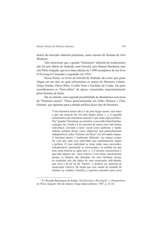 Renato Aloizio de Oliveira Gimenes 139 
dentro do mercado editorial paulistano, antes mesmo da Semana de Arte 
Moderna. 
Vale mencionar que o grande "fenômeno" editorial do modernismo 
não foi nem Mário de Andrade, nem Oswald, nem Manuel Bandeira, mas 
sim Plínio Salgado, que teve duas edições de 1.000 exemplares de seu livro 
O Estrangeiro lançadas e esgotadas em 1924.7 
Dessa forma, os livros de Oswald de Andrade são como que gotas 
d'água em um mar no qual sobressaíam os nomes de Monteiro Lobato, 
Graça Aranha, Olavo Bilac, Coelho Neto e Euclides da Cunha, isto para 
considerarmos os "best-sellers" de época, consumidos majoritariamente 
pelos homens de letras. 
Há, no entanto, uma segunda possibilidade de abordarmos esse tema 
da "literatura menor". Penso particularmente em Gilles Deleuze e Félix 
Guattari, que apontam para a atitude política desse tipo de literatura: 
"Uma literatura menor não é a de uma língua menor, mas antes 
a que um minoria faz em uma língua maior. (...) A segunda 
característica das literaturas menores é que nelas tudo é político. 
Nas "grandes" literaturas, ao contrário, o caso individual (familiar, 
conjugal, etc.) tende a ir ao encontro de outros casos não menos 
individuais, servindo o meio social como ambiente e fundo; 
embora nenhum desses casos edipia-nos seja particularmente 
indispensável, todos "formam um bloco" em um amplo espaço. 
A literatura menor é totalmente diferente: seu espaço exíguo 
faz com que cada caso individual seja imediatamente ligado 
à política. O caso individual se toma então mais necessário, 
indispensável, aumentado ao microscópio, na medida em que 
uma outra história se agita nele. (...) A terceira característica é 
que tudo adquire um valor coletivo. Com efeito, precisamente 
porque os talentos não abundam em uma literatura menor, 
as condições não são dados de uma enunciação individuada, 
que seria a de tal ou tal "mestre", e poderia ser separada da 
enunciação coletiva. De modo que esse estado de raridade de 
talentos na verdade é benéfico, e permite conceber outra corsa 
7 Cf. Ricardo Benzaquen de Araújo, Totalitarismo e Revolução – o Integralismo 
de Plínio Salgado. Rio de Janeiro: Jorge Zahar editores, 1987, p. 22-24. 
 