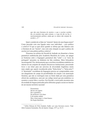 140 Oswald de Andrade: literatura... 
que não uma literatura de mestres: o que o escritor sozinho 
diz, já constitui uma ação comum, e o que ele diz ou faz, é 
necessariamente político, ainda que os outros não estejam de 
acordo (...)".8 
Qual o sentido de se falar em "minoria" dentro de uma língua maior? 
Como proceder com esta ligação entre caso individual – caso político 
e coletivo? O que se quer dizer quando se afirma que não lidamos com 
a literatura de um "mestre", mas com uma situação na qual a prática do 
escritor já é uma prática política coletiva? 
Pensemos no esforço de Oswald de Andrade em dinamitar a forma 
gramatical estabelecida pela Academia Brasileira de Letras, em apagar 
as fronteiras entre a linguagem gramatical dita "culta" e os "erros de 
português" presentes na dinâmica da fala cotidiana. Mera brincadeira 
inconsequente? Ou: deslocamento que a escritura oswaldiana estabelece no 
interior de um conjunto de relações discursivas institucionais, procurando 
levar o seu leitor para um universo de diversidade lingüística muito 
mais amplo que aquele reconhecido pelas "belas-letras" e "belas-artes"! 
A "destruição" oswaldiana da linguagem precisa ser compreendida como 
um alargamento do campo de possibilidades de criação e de enunciação 
literárias, que não se restringem mais ao limite dado por uma gramática 
oficial dos acadêmicos, nem por um código moral que pre-estabelece os 
assuntos a serem lidos e escritos. Em Oswald, o texto pode encontrar uma 
diversidade de línguas praticadas pelos diferentes grupos sociais no interior 
de um mesmo território nacional: 
Pronominais 
Dê-me um cigarro 
Diz a gramática 
Do professor e do aluno 
E do mulato sabido 
Mas o bom negro e o bom branco 
Da Nação Brasileira 
8 Gilles Deleuze & Félix Guattari, Kafka: por uma literatura menor. Trad. 
Júlio Castanon Guimarães. Rio de Janeiro: Imago, 1977, p. 25-27. 
 