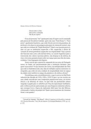 Renato Aloizio de Oliveira Gimenes 141 
Dizem todos os dias 
Deixa disso camarada 
Me dá um cigarro9 
O uso do pronome "me" aponta para uma clivagem social constatada 
pela poesia de Oswald de Andrade: quem são esses "bom branco" e "bom 
preto", igualmente brasileiros, que estão fora do universo da gramática, do 
professor e do aluno (os personagens principais do sistema de ensino), mas 
que estão no cotidiano da "Nação Brasileira"? Qual a sua inserção possível, 
uma vez que as instituições negam-lhe a fala, negam-lhe o direito de 
variação da norma gramatical, negam-lhe sua singularidade? Aqui a poesia 
não funciona mais como culto da bela forma, ou veículo lingüístico para a 
transmissão dos valores nacionais pátrios, mas despoja-se da métrica, da 
rima e da norma gramatical para ceder um espaço para uma fala desviante, 
cotidiana. Uma linguagem sem higiene. 
Nesse convite que a poesia de vanguarda faz aos erros de Português 
temos, no fundo, um questionamento para a instituição literatura: para 
quem escrevemos? O que fazemos dos textos, da multiplicidade das falas 
que estão se fundindo no dia a dia, falas de múltiplos sujeitos autóctones ou 
emigrados, que estão em uma condição de marginalidade tanto no espaço 
da cidade como também no espaço da gramática e da ortótica oficiais? 
Oswald lança, pois, um problema sério: o que é escrever na São Paulo 
industrial das décadas de 1910, 1920 e 1930? O que é ser um escritor em 
uma cidade marcada por uma composição populacional tensa, em termos 
étnicos e de diferença de classe, na qual todo um proletariado urbano 
imigrado é jogado para os subúrbios por força da especulação imobiliária, 
pela violência policial, patrocinadas por uma burguesia industrial cafeeira, 
que consegue levar a lógica da exploração fabril para fora das fábricas, 
colonizando o âmbito do próprio lar? Qual o posicionamento da Literatura 
frente a este quadro? 
9 Oswald de Andrade, “Pau Brasil”. Obras Completas de Oswald de Andrade 
VII: Poesias Reunidas. 5 ed., Rio de Janeiro: Civilização Brasileira, 1978, op. cit., 
p. 125. 
 