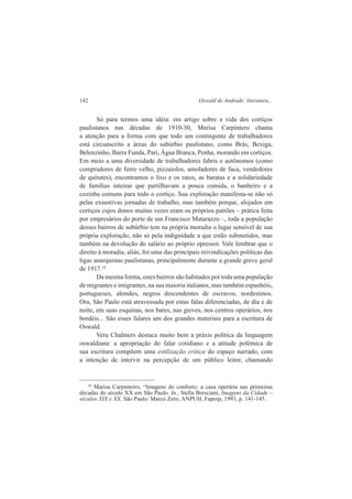 142 Oswald de Andrade: literatura... 
Só para termos uma idéia: em artigo sobre a vida dos cortiços 
paulistanos nas décadas de 1910-30, Marisa Carpintero chama 
a atenção para a forma com que todo um contingente de trabalhadores 
está circunscrito a áreas do subúrbio paulistano, como Brás, Bexiga, 
Belenzinho, Barra Funda, Pari, Água Branca, Penha, morando em cortiços. 
Em meio a uma diversidade de trabalhadores fabris e autônomos (como 
compradores de ferro velho, pizzaiolos, amoladores de faca, vendedores 
de quitutes), encontramos o lixo e os ratos, as baratas e a solidariedade 
de famílias inteiras que partilhavam a pouca comida, o banheiro e a 
cozinha comuns para todo o cortiço. Sua exploração manifesta-se não só 
pelas exaustivas jornadas de trabalho, mas também porque, alojados em 
cortiços cujos donos muitas vezes eram os próprios patrões – prática feita 
por empresários do porte de um Francisco Matarazzo –, toda a população 
desses bairros de subúrbio tem na própria moradia o lugar sensível de sua 
própria exploração, não só pela indignidade a que estão submetidos, mas 
também na devolução do salário ao próprio opressor. Vale lembrar que o 
direito à moradia, aliás, foi uma das principais reivindicações políticas das 
ligas anarquistas paulistanas, principalmente durante a grande greve geral 
de 1917.10 
Da mesma forma, estes bairros são habitados por toda uma população 
de migrantes e imigrantes, na sua maioria italianos, mas também espanhóis, 
portugueses, alemães, negros descendentes de escravos, nordestinos. 
Ora, São Paulo está atravessada por estas falas diferenciadas, de dia e de 
noite, em suas esquinas, nos bares, nas greves, nos centros operários, nos 
bordéis... São esses falares um dos grandes materiais para a escritura de 
Oswald. 
Vera Chalmers destaca muito bem a práxis política da linguagem 
oswaldiana: a apropriação do falar cotidiano e a atitude polêmica de 
sua escritura compõem uma estilização crítica do espaço narrado, com 
a intenção de intervir na percepção de um público leitor, chamando 
10 Marisa Carpinteiro, “Imagens do conforto: a casa operária nas primeiras 
décadas do século XX em São Paulo. In., Stella Bresciani, Imagens da Cidade – 
séculos XIX e XX. São Paulo: Marco Zero, ANPUH, Fapesp, 1993, p. 141-145. 
 