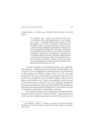 Renato Aloizio de Oliveira Gimenes 143 
a atenção para as exclusões que o discurso beletrista opera no seio da 
língua: 
"A estilização não é apenas um exercício formal, mas 
é sobremaneira uma técnica argumentativa. O que importa 
para a sátira é o conteúdo polêmico desta prática. A escrita 
antropofágica se faz contra os postulados da gramática, que 
aconselha: a nobreza, a correção, a precisão, o decoro, a clareza 
e a harmonia como qualidades do estilo literário e abomina como 
vícios de linguagem: os barbarismos, solecismos, a anfibologia, 
a obscuridade, a cacofonia, o hiato, o eco, a colisão, os arcaísmos, 
neologismos, brasileirismos, provincianismos e tautologismos. 
A voracidade polêmica interessa a infração do código beletrista 
e o processo pelo qual a palavra alheia é incorporada ao discurso 
móvel do jornal. A discussão e o debate se travam em muitos 
níveis simultaneamente, ao contrário de uma linearidade de uma 
argumentação pretensamente unívoca".11 
A escrita de Oswald é feita exatamente desses vícios condenados 
pelo beletrismo – condenação que tem na verdade um fundo político, uma 
vez que os "vícios" de linguagem são justamente aqueles que encontramos 
na fala cotidiana dos diferentes grupos sociais, que tem suas gírias 
características, seus erros, suas formas de se apropriar de uma norma e de 
invertê-la, de criar palavras novas, de fundir vocábulos vindos de outros 
países em um território novo. Trata-se, para Oswald, de fazer com que 
o texto literário opere no interior de um outro Português, formado não 
por uma pureza gramatical, mas por uma diversidade de falas estrangeiras, 
minorizadas pela norma que tenta condicioná-las e pela violência com que 
os estrangeiros e migrantes são expropriados no dia-a-dia. 
Sua composição, entretanto, não se restringe apenas à denúncia irônica das 
exclusões discursivas existentes na cidade de São Paulo – grande referente de sua 
escrita. Seu texto, na medida em que constrói um ponto de vista narrativo sobre a 
11 Vera Chalmers, 3 linhas e 4 verdades: o jornalismo de Oswald de Andrade. 
São Paulo: Livraria Duas Cidades, Secretaria da Cultura, Ciência e Tecnologia, 
1976, p. 126. 
 