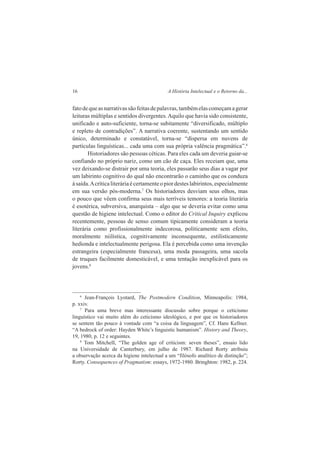 16 A História Intelectual e o Retorno da... 
fato de que as narrativas são feitas de palavras, também elas começam a gerar 
leituras múltiplas e sentidos divergentes. Aquilo que havia sido consistente, 
unificado e auto-suficiente, torna-se subitamente “diversificado, múltiplo 
e repleto de contradições”. A narrativa coerente, sustentando um sentido 
único, determinado e constatável, torna-se “dispersa em nuvens de 
partículas linguísticas... cada uma com sua própria valência pragmática”.6 
Historiadores são pessoas céticas. Para eles cada um deveria guiar-se 
confiando no próprio nariz, como um cão de caça. Eles receiam que, uma 
vez deixando-se distrair por uma teoria, eles passarão seus dias a vagar por 
um labirinto cognitivo do qual não encontrarão o caminho que os conduza 
à saída. A crítica literária é certamente o pior destes labirintos, especialmente 
em sua versão pós-moderna.7 Os historiadores desviam seus olhos, mas 
o pouco que vêem confirma seus mais terríveis temores: a teoria literária 
é esotérica, subversiva, anarquista – algo que se deveria evitar como uma 
questão de higiene intelectual. Como o editor do Critical Inquiry explicou 
recentemente, pessoas de senso comum tipicamente consideram a teoria 
literária como profissionalmente indecorosa, politicamente sem efeito, 
moralmente niilística, cognitivamente inconsequente, estilisticamente 
hedionda e intelectualmente perigosa. Ela é percebida como uma invenção 
estrangeira (especialmente francesa), uma moda passageira, uma sacola 
de truques facilmente domesticável, e uma tentação inexplicável para os 
jovens.8 
6 Jean-François Lyotard, The Postmodern Condition, Minneapolis: 1984, 
p. xxiv. 
7 Para uma breve mas interessante discussão sobre porque o ceticismo 
linguístico vai muito além do ceticismo ideológico, e por que os historiadores 
se sentem tão pouco à vontade com “a coisa da linguagem”, Cf. Hans Kellner. 
“A bedrock of order: Hayden White’s linguistíc humanism”. History and Theory, 
19, 1980, p. 12 e seguintes. 
8 Tom MitchelI, “The golden age of criticism: seven theses”, ensaio lido 
na Universidade de Canterbury, em julho de 1987. Richard Rorty atribuiu 
a observação acerca da higiene intelectual a um “filósofo analítico de distinção”; 
Rorty. Consequences of Pragmatism: essays, 1972-1980. Bringhton: 1982, p. 224. 
 