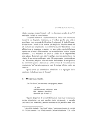 144 Oswald de Andrade: literatura... 
cidade e seu tempo, instala o leitor sob a pele e os olhos de um narrador, de um "Eu" 
poético que vivência os acontecimentos. 
E comum atribuir os "acontecimentos de fundo" das histórias de 
Oswald à sua biografia. Entretanto, se é verdade que há uma notável 
semelhança entre o enredo de Memórias Sentimentais de João Miramar, 
Serafim Ponte Grande e Um Homem sem Profissão, fundados todos sob 
um narrador que sempre conta suas memórias a partir da infância à vida 
adulta, torna-se necessário perguntar: por que, então, essa insistência da 
escrita em recontar diferentemente os acontecimentos, refazer sempre 
o mesmo? O "Eu" produzido nos textos de Oswald não é, simplesmente, 
uma redução da narrativa ao dado biográfico, mas uma extrapolação e a 
criação de um novo sentido para vida. Me ocupo dessa constituição do 
"eu" oswaldiano porque é esse um núcleo fundamental de sua política, 
tão importante quanto a denúncia e a crítica sociais. É nessa reinvenção 
constante do "eu" narrativo que surge o ato de instigar o leitor contra seu 
contexto. 
Quais seriam os fundamentos intelectuais e as figurações desse 
sujeito em ebulição do texto de Oswald? 
III – Oswald e Zaratustra 
Em Pau-Brasil, encontramos este pequeno poema: 
3 de maio 
Aprendi com meu filho de dez anos 
Que a poesia é a descoberta 
Das coisas que eu nunca vi12 
O ponto de partida de Oswald de Andrade para situar o seu sujeito 
poético constitui-se em uma escolha muito interessante: o narrador 
coloca-se como uma criança, ora um aluno de escola primária, ora o filho 
12 Oswald de Andrade, “Pau-Brasil”. Obras Completas de Oswald de Andrade 
VII: Poesias Reunidas. 5 ed.: Rio de Janeiro, Civilização Brasileira, 1978, p. 104. 
 