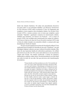 Renato Aloizio de Oliveira Gimenes 145 
dentro das relações familiares. Ele adota este procedimento discursivo 
em quase todos os seus principais trabalhos: em Memórias Sentimentais 
de João Miramar (1924), todos os primeiros 23 dos 163 fragmentos que 
compõem o texto ocupam-se das recordações infantis. Em Serafim Ponte 
Grande (1933), o mesmo acontece com os textos que compõem a parte 
intitulada "Alpendre", igualmente composta de rememorações infantis. 
Também suas memórias, Um Homem sem Profissão – sob as ordens de 
mamãe (1954), são invadidas pela rememoração dos tempos de infância. 
No Primeiro Caderno do Aluno de Poesia Oswald de Andrade (1927), toda 
a forma de edição transpõe essa atmosfera infantil, a começar pela capa 
desenhada por Tarsila do Amaral. 
Por que essa preocupação da escritura de Oswald pela infância? Uma 
explicação possível poderia ser buscada em um certo "freudismo", em uma 
abordagem edipiana: sabemos com que violência Oswald de Andrade, filho 
único de uma riquíssima família de cafeicultores paulistanos, foi colhido 
pela morte de sua mãe. Em 1912, nosso autor deliciava-se em sua primeira 
viagem pela Europa. Sua família ocultou-lhe a doença da matriarca, 
obedecendo as próprias ordens desta. Oswald desembarcou em São Paulo 
sem saber da morte de sua mãe, fato que provocou nele transformações 
devastadoras: 
"O meu dissídio com Deus produziu-se no dia 13 de setembro de 
1912. Foi aí que, tendo regressado da Europa e descido no Rio, 
vim pelo trem noturno e desembarquei na Estação da Luz por 
uma manhã molhada de primavera precoce. A maneira por que 
um grupo de amigos e familiares me rodeou e abraçou me fez 
perceber que alguma coisa muito grave se tinha passado. De fato, 
minha mãe não existia mais. Tinha falecido apenas alguns dias 
antes. Seis dias. Sem poder ao menos esperar o meu regresso. 
Descido de um táxi na casa da Rua de Santo Antônio, esquina 
de João Adolfo, atirei-me contra o peito magro e choroso de 
meu pai. A fim de não perturbar a minha vida turística, minha 
mão me enganara sobre sua saúde, não permitindo que alguém 
me avisasse de que piorava sensivelmente. A letra trêmula de 
suas cartas era apenas legível porque fazia alguém ajudá-la 
a escrever, tomando-a pelo braço. Era uma freira chamada Irmã 
Úrsula, da Santa Casa de Misericórdia. 
 