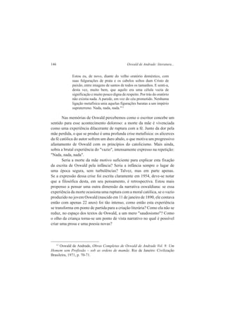 146 Oswald de Andrade: literatura... 
Estou eu, de novo, diante do velho oratório doméstico, com 
suas fulgurações de prata e os cabelos soltos dum Cristo de 
paixão, entre imagens de santos de todos os tamanhos. E senti-a, 
desta vez, muito bem, que aquilo era uma célula vazia de 
significação e muito pouco digna de respeito. Por trás do oratório 
não existia nada. A parede, em vez do céu prometido. Nenhuma 
ligação metafísica unia aquelas figurações baratas a um império 
supraterreno. Nada, nada, nada."13 
Nas memórias de Oswald percebemos como o escritor concebe um 
sentido para esse acontecimento doloroso: a morte da mãe é vivenciada 
como uma experiência dilacerante de ruptura com a fé. Junto da dor pela 
mãe perdida, o que se produz é uma profunda crise metafísica: os alicerces 
da fé católica do autor sofrem um duro abalo, o que motiva um progressivo 
afastamento de Oswald com os princípios do catolicismo. Mais ainda, 
sobra a brutal experiência do "vazio", intensamente expresso na repetição: 
"Nada, nada, nada". 
Seria a morte da mãe motivo suficiente para explicar esta fixação 
da escrita de Oswald pela infância? Seria a infância sempre o lugar de 
uma época segura, sem turbulências? Talvez, mas em parte apenas. 
Se a expressão dessa crise foi escrita claramente em 1954, deve-se notar 
que a filosófica desta, em seu pensamento, é retrospectiva. Estou mais 
propenso a pensar uma outra dimensão da narrativa oswaldiana: se essa 
experiência da morte ocasiona uma ruptura com a moral católica, se o vazio 
produzido no jovem Oswald (nascido em 11 de janeiro de 1890, ele contava 
então com apenas 22 anos) foi tão intenso, como então esta experiência 
se transforma em ponto de partida para a criação literária? Como ela não se 
reduz, no espaço dos textos de Oswald, a um mero "saudosismo"? Como 
o olho da criança torna-se um ponto de vista narrativo no qual é possível 
criar uma prosa e uma poesia novas? 
13 Oswald de Andrade, Obras Completas de Oswald de Andrade Vol. 9: Um 
Homem sem Profissão – sob as ordens de mamãe. Rio de Janeiro: Civilização 
Brasileira, 1971, p. 70-71. 
 
