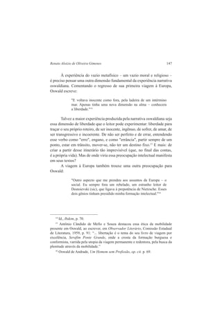 Renato Aloizio de Oliveira Gimenes 147 
À experiência do vazio metafísico – um vazio moral e religioso – 
é preciso pensar uma outra dimensão fundamental da experiência narrativa 
oswaldiana. Comentando o regresso de sua primeira viagem à Europa, 
Oswald escreve: 
"E voltava inocente como fora, pela ladeira de um intérmino 
mar. Apenas tinha uma nova dimensão na alma – conhecera 
a liberdade."14 
Talvez a maior experiência produzida pela narrativa oswaldiana seja 
essa dimensão de liberdade que o leitor pode experimentar: liberdade para 
traçar o seu próprio roteiro, de ser inocente, ingênuo, de sofrer, de amar, de 
ser transgressivo e incoerente. De não ser perfeito e de errar, entendendo 
esse verbo como "erro", engano, e como "errância", partir sempre de um 
ponto, estar em trânsito, mover-se, não ter um destino fixo.15 E mais: de 
criar a partir desse itinerário tão imprevisível (que, no final das contas, 
é a própria vida). Mas de onde viria essa preocupação intelectual manifesta 
em seus textos? 
A viagem à Europa também trouxe uma outra preocupação para 
Oswald: 
"Outro aspecto que me prendeu aos assuntos da Europa – o 
social. Eu sempre fora um rebelado, um estranho leitor de 
Dostoievski (sic), que ligava à prepotência de Nietzsche. Esses 
dois gênios tinham presidido minha formação intelectual."16 
14 Id., Ibdem, p. 70. 
15 Antônio Cândido de Mello e Souza destacou essa ética da mobilidade 
presente em Oswald, ao escrever, em Observador Literário, Comissão Estadual 
de Literatura, 1959, p. 91: “... libertação é o tema do seu livro de viagem por 
excelência, Serafim Ponte Grande, onde a crosta da formação burguesa e 
conformista, varrida pela utopia da viagem permanente e redentora, pela busca da 
plenitude através da mobilidade.” 
16 Oswald de Andrade, Um Homem sem Profissão, op. cit. p. 69. 
 
