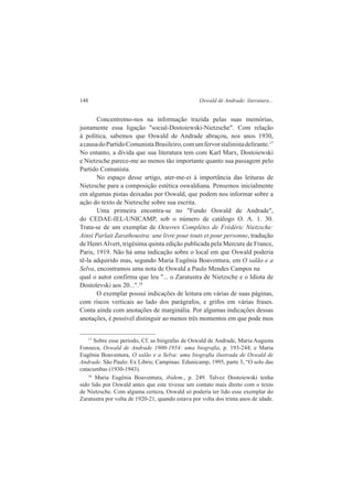 148 Oswald de Andrade: literatura... 
Concentremo-nos na informação trazida pelas suas memórias, 
justamente essa ligação "social-Dostoiewski-Nietzsche". Com relação 
à política, sabemos que Oswald de Andrade abraçou, nos anos 1930, 
a causa do Partido Comunista Brasileiro, com um fervor stalinista delirante.17 
No entanto, a dívida que sua literatura tem com Karl Marx, Dostoiewski 
e Nietzsche parece-me ao menos tão importante quanto sua passagem pelo 
Partido Comunista. 
No espaço desse artigo, ater-me-ei à importância das leituras de 
Nietzsche para a composição estética oswaldiana. Pensemos inicialmente 
em algumas pistas deixadas por Oswald, que podem nos informar sobre a 
ação do texto de Nietzsche sobre sua escrita. 
Uma primeira encontra-se no "Fundo Oswald de Andrade", 
do CEDAE-IEL-UNICAMP, sob o número de catálogo O. A. 1. 30. 
Trata-se de um exemplar de Oeuvres Complètes de Frédéric Nietzsche: 
Ainsi Parlait Zarathoustra: une livre pour touts et pour personne, tradução 
de Henri Alvert, trigésima quinta edição publicada pela Mercure de France, 
Paris, 1919. Não há uma indicação sobre o local em que Oswald poderia 
tê-la adquirido mas, segundo Maria Eugênia Boaventura, em O salão e a 
Selva, encontramos uma nota de Oswald a Paulo Mendes Campos na 
qual o autor confirma que leu "... o Zaratustra de Nietzsche e o Idiota de 
Dostoïevski aos 20...".18 
O exemplar possui indicações de leitura em várias de suas páginas, 
com riscos verticais ao lado dos parágrafos, e grifos em várias frases. 
Conta ainda com anotações de marginália. Por algumas indicações dessas 
anotações, é possível distinguir ao menos três momentos em que pode mos 
17 Sobre esse período, Cf. as biógrafas de Oswald de Andrade, Maria Augusta 
Fonseca, Oswald de Andrade 1900-1954: uma biografia, p. 193-244; e Maria 
Eugênia Boaventura, O salão e a Selva: uma biografia ilustrada de Oswald de 
Andrade. São Paulo: Ex Libris; Campinas: Edunicamp, 1995, parte 3, “O solo das 
catacumbas (1930-1943). 
18 Maria Eugênia Boaventura, ibidem., p. 249. Talvez Dostoiewski tenha 
sido lido por Oswald antes que este tivesse um contato mais direto com o texto 
de Nietzsche. Com alguma certeza, Oswald só poderia ter lido esse exemplar do 
Zaratustra por volta de 1920-21, quando estava por volta dos trinta anos de idade. 
 