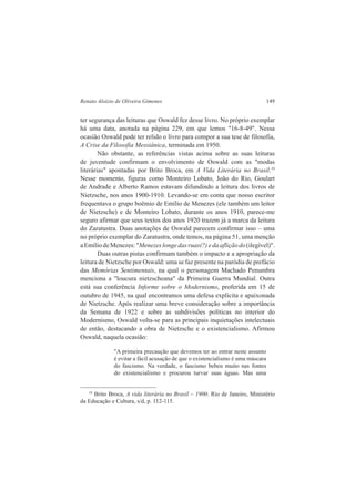 Renato Aloizio de Oliveira Gimenes 149 
ter segurança das leituras que Oswald fez desse livro. No próprio exemplar 
há uma data, anotada na página 229, em que lemos "16-8-49". Nessa 
ocasião Oswald pode ter relido o livro para compor a sua tese de filosofia, 
A Crise da Filosofia Messiânica, terminada em 1950. 
Não obstante, as referências vistas acima sobre as suas leituras 
de juventude confirmam o envolvimento de Oswald com as "modas 
literárias" apontadas por Brito Broca, em A Vida Literária no Brasil.19 
Nesse momento, figuras como Monteiro Lobato, João do Rio, Goulart 
de Andrade e Alberto Ramos estavam difundindo a leitura dos livros de 
Nietzsche, nos anos 1900-1910. Levando-se em conta que nosso escritor 
frequentava o grupo boêmio de Emílio de Menezes (ele também um leitor 
de Nietzsche) e de Monteiro Lobato, durante os anos 1910, parece-me 
seguro afirmar que seus textos dos anos 1920 trazem já a marca da leitura 
do Zaratustra. Duas anotações de Oswald parecem confirmar isso – uma 
no próprio exemplar do Zaratustra, onde temos, na página 51, uma menção 
a Emílio de Menezes: "Menezes longe das ruas(?) e da aflição do (ilegível)". 
Duas outras pistas confirmam também o impacto e a apropriação da 
leitura de Nietzsche por Oswald: uma se faz presente na paródia de prefácio 
das Memórias Sentimentais, na qual o personagem Machado Penumbra 
menciona a "loucura nietzscheana" da Primeira Guerra Mundial. Outra 
está sua conferência Informe sobre o Modernismo, proferida em 15 de 
outubro de 1945, na qual encontramos uma defesa explícita e apaixonada 
de Nietzsche. Após realizar uma breve consideração sobre a importância 
da Semana de 1922 e sobre as subdivisões políticas no interior do 
Modernismo, Oswald volta-se para as principais inquietações intelectuais 
de então, destacando a obra de Nietzsche e o existencialismo. Afirmou 
Oswald, naquela ocasião: 
"A primeira precaução que devemos ter ao entrar neste assunto 
é evitar a fácil acusação de que o existencialismo é uma máscara 
do fascismo. Na verdade, o fascismo bebeu muito nas fontes 
do existencialismo e procurou turvar suas águas. Mas uma 
19 Brito Broca, A vida literária no Brasil – 1900. Rio de Janeiro, Ministério 
da Educação e Cultura, s/d, p. 112-115. 
 