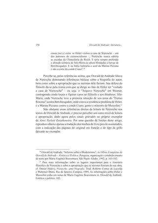 150 Oswald de Andrade: literatura... 
cousa (sic) é certa: se Hitler visitou a casa de Nietzsche – um 
dos patronos do existencialismo –, Nietzsche nunca subiria 
as escadas da Chancelaria do Reich. E teria sempre preferido 
a altitude solitária de Sils-Maria às altura blindadas e turvas de 
Berchtesgaden. E na Itália habitaria o azul da Marina Pizzana 
e não a corte do conde Ciano".20 
Percebe-se, pelas referências acima, que Oswald de Andrade falava 
de Nietzsche dominando referências básicas sobre a biografia do autor, 
bem como sobre a apropriação que os nazistas dele faziam. Sua defesa do 
filósofo dá-se pela ironia com que se dirige ao fato de Hitler ter "visitado 
a casa de Niestzsche" – ou seja: o "Arquivo Nietzsche" em Weimar, 
contrapondo ainda locais e figuras caros ao filósofo e aos ditadores: Sils- 
Maria, onde Nietzsche teve a primeira intuição de seu tema do "Eterno 
Retorno" contra Berchtesgaden, onde estava a residência predileta de Hitler, 
e a Marina Pizzana contra o conde Ciano, genro e ministro de Mussolini.21 
Não obstante essas referências diretas da leitura de Nietzsche nos 
textos de Oswald de Andrade, é preciso perceber um outro nível de leitura 
e apropriação, dado agora pelos sinais gravados no próprio exemplar 
de Ainsi Parlait Zarathoustra. Por uma questão de limites deste artigo, 
reproduzo abaixo apenas a tradução dos trechos do livro por ele assinalados, 
com a indicação das páginas do original em francês e do tipo de grifo 
deixado no exemplar. 
20 Oswald de Andrade, “Informe sobre o Modernismo”, in. Obras Completas de 
Oswald de Andrade – Estética e Política. Pesquisa, organização e estabelecimento 
de texto por Maria Eugênia Boaventura. São Paulo: Globo, 1992. p. 101-102. 
21 Para mais informações sobre os lugares importantes para o itinerário 
filosófico de Nietzsche e sobre a apropriação que os nazistas fizeram de sua obra, 
cf. Daniel Halévy, Nietzsche: uma biografia. Trad. Roberto Cortez de Lacerda 
e Waltensir Dutra. Rio de Janeiro: Campus, 1989. As informações sobre Hitler e 
Mussolini estão em notas de Maria Eugênia Boaventura in. Oswald de Andrade. 
Estética e política, 102. 
 