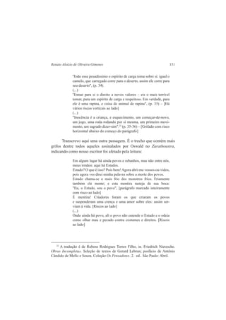 Renato Aloizio de Oliveira Gimenes 151 
'Todo esse pesadíssimo o espírito de carga toma sobre si: igual o 
camelo, que carregado corre para o deserto, assim ele corre para 
seu deserto", (p. 34). 
(...) 
'Tomar para si o direito a novos valores – eis o mais terrível 
tomar, para um espírito de carga e respeitoso. Em verdade, para 
ele é uma rapina, e coisa de animal de rapina", (p. 35) – [Há 
vários riscos verticais ao lado] 
(...) 
"Inocência é a criança, e esquecimento, um começar-de-novo, 
um jogo, uma roda rodando por si mesma, um primeiro movi-mento, 
um sagrado dizer-sim".22 (p. 35-36) – [Grifado com risco 
horizontal abaixo do começo do parágrafo] 
Transcrevo aqui uma outra passagem. É o trecho que contém mais 
grifos dentre todos aqueles assinalados por Oswald no Zarathoustra, 
indicando como nosso escritor foi afetado pela leitura: 
Em algum lugar há ainda povos e rebanhos, mas não entre nós, 
meus irmãos: aqui há Estados. 
Estado? O que é isso? Pois bem! Agora abri-me vossos ou-vidos, 
pois agora vos direi minha palavra sobre a morte dos povos. 
Estado chama-se o mais frio dos monstros frios. Friamente 
também ele mente; e esta mentira rasteja de sua boca: 
"Eu, o Estado, sou o povo", [parágrafo marcado inteiramente 
com risco ao lado] 
É mentira! Criadores foram os que criaram os povos 
e suspenderam uma crença e uma amor sobre eles: assim ser-viam 
à vida. [Riscos ao lado] 
(...) 
Onde ainda há povo, ali o povo não entende o Estado e o odeia 
como olhar mau e pecado contra costumes e direitos. [Riscos 
ao lado] 
22 A tradução é de Rubens Rodrigues Torres Filho, in. Friedrich Nietzsche. 
Obras Incompletas. Seleção de textos de Gerard Lebrun; posfácio de Antônio 
Cândido de Mello e Souza. Coleção Os Pensadores. 2. ed.. São Paulo: Abril. 
 