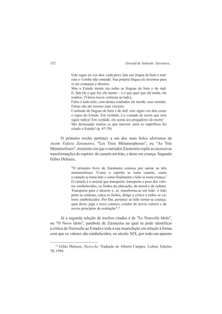 152 Oswald de Andrade: literatura... 
Este signo eu vos dou: cada povo fala sua língua de bem e mal: 
esta o vizinho não entende. Sua própria língua ele inventou para 
si em costumes e direitos. 
Mas o Estado mente em todas as línguas do bem e do mal. 
E, fale ele o que for, ele mente – e o que quer que ele tenha, ele 
roubou. [Vários riscos verticais ao lado]. 
Falso é tudo nele; com dentes roubados ele morde, esse mordaz. 
Falsas são até mesmo suas vísceras. 
Confusão de línguas de bem e de mal: este signo vos dou como 
o signo do Estado. Em verdade, é a vontade de morte que esse 
signo indica! Em verdade, ele acena aos pregadores da morte! 
São demasiado muitos os que nascem: para os supérfluos foi 
criado o Estado! (p. 67-70) 
O primeiro trecho pertence a um dos mais belos aforismos de 
Assim Falava Zaratustra, "Les Trois Métamorphoses", ou "As Três 
Metamorfoses", momento em que o narrador Zaratustra expõe as sucessivas 
transformações do espírito: de camelo em leão, e deste em criança. Segundo 
Gilles Deleuze, 
"O primeiro livro de Zaratustra começa por narrar as três 
metamorfoses: 'Como o espírito se toma camelo, como 
o camelo se toma leão e como finalmente o leão se toma criança.' 
O camelo é o animal que transporta: transporta o peso dos valo-res 
estabelecidos, os fardos da educação, da moral e da cultura. 
Transporta para o deserto e, aí, transforma-se em leão: o leão 
parte as estátuas, calca os fardos, dirige a crítica a todos os va-lores 
estabelecidos. Por fim, pertence ao leão tornar-se criança, 
quer dizer, jogo e novo começo, criador de novos valores e de 
novos princípios de avaliação".23 
Já a segunda seleção de trechos citados é de "Le Nouvelle Idole", 
ou "O Novo ídolo", parábola de Zaratustra na qual se pode identificar 
a crítica de Nietzsche ao Estado e toda a sua insatisfação em relação à forma 
com que os valores são estabelecidos, no século XIX, por todo um aparato 
23 Gilles Deleuze, Nietzsche. Tradução de Alberto Campos. Lisboa: Edições 
70, 1994. 
 