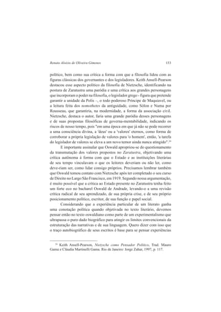 Renato Aloizio de Oliveira Gimenes 153 
político, bem como sua crítica a forma com que a filosofia lidou com as 
figuras clássicas dos governantes e dos legisladores. Keith Ansell-Pearson 
destacou esse aspecto político da filosofia de Nietzsche, identificando na 
postura de Zaratustra uma paródia e uma crítica aos grandes personagens 
que incorporam o poder na filosofia, o legislador grego - figura que pretende 
garantir a unidade da Polis –, o todo poderoso Príncipe de Maquiavel, ou 
a leitura feita dos nomothetes da antiguidade, como Sólon e Numa por 
Rousseau, que garantiria, na modernidade, a forma da associação civil. 
Nietzsche, destaca o autor, faria uma grande paródia desses personagens 
e de suas propostas filosóficas de governa-mentabilidade, indicando os 
riscos de nosso tempo, pois "em uma época em que já não se pode recorrer 
a uma consciência divina, a 'deus' ou a 'valores' eternos, como forma de 
corroborar a própria legislação de valores para 'o homem', então, 'a tarefa 
do legislador de valores se eleva a um novo temor ainda nunca atingido".24 
E importante assinalar que Oswald apropriou-se do questionamento 
da transmutação dos valores propostos no Zaratustra, objetivando uma 
crítica autônoma à forma com que o Estado e as instituições literárias 
de seu tempo vinculavam o que os leitores deveriam ou não ler, como 
deve-riam ser, como lidar consigo próprios. Precisamos lembrar também 
que Oswald tomou contato com Nietzsche após ter completado o seu curso 
de Direito no Largo São Francisco, em 1919. Segundo nossa argumentação, 
é muito possível que a crítica ao Estado presente no Zaratustra tenha feito 
um forte eco no bacharel Oswald de Andrade, levando-o a uma revisão 
crítica radical de seu aprendizado, de sua própria crise, e de seu próprio 
posicionamento político, escritor, de sua função e papel social. 
Considerando que a experiência particular de um literato ganha 
uma conotação política quando objetivada no texto literário, devemos 
pensar então no texto oswaldiano como parte de um experimentalismo que 
ultrapassa o puro dado biográfico para atingir os limites convencionais da 
estruturação das narrativas e de sua linguagem. Quero dizer com isso que 
o traço autobiográfico de seus escritos é base para se pensar experiências 
24 Keith Ansell-Pearson, Nietzsche como Pensador Politico, Trad. Mauro 
Gama e Cláudia Martinelli Gama. Rio de Janeiro: Jorge Zahar, 1997, p. 117. 
 