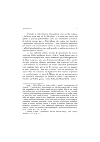 David Harlan 17 
Contudo, a crítica literária pós-moderna tornou-se tão poderosa 
e influente numa série tal de disciplinas,9 e levantou um número tão 
grande de questões perturbadoras acerca dos fundamentos conceituais 
da própria história, que os historiadores não podem mais ignorá-la. 
Especialmente historiadores intelectuais. Como disciplina responsável 
por manter viva nossa memória cultural e nossas tradições intelectuais, 
é a história intelectual que mais tende a perder na análise pós-moderna da 
representação e da narrativa. 
A mais influente tentativa recente de reconstrução da história 
intelectual foi feita por Quentin Skinner e J. G. A. Pocock. Skinner escreveu 
diversos estudos importantes sobre o pensamento político nos primórdios 
da Idade Moderna, e uma série de ensaios metodológicos. Estes escritos 
têm sido largamente influentes, as críticas a eles geralmente ineficazes, 
e suas tentativas de reconstrução da história intelectual aparentemente 
bem sucedidas; tanto que talvez devêssemos ceder ante sua alegação 
de haver estabelecido “uma nova ortodoxia” entre os historiadores das 
ideias.10 Esta nova ortodoxia foi erigida sobre dois alicerces. O primeiro 
é o reconhecimento, por parte de Skinner, de que os recentes avanços 
em filosofia da linguagem e em filosofia da ciência – especialmente os 
trabalhos de Willard Quine, Thomas Kuhn, Paul Feyerabend e outros – 
9 Aqui J. Hillis Miller está descrevendo o “triunfo” contemporâneo da 
filosofia: “A teoria é agora tão dominante em todo lugar na escrita e no ensino 
das humanidades e das ciências sociais que seria melhor falar de um triunfo 
universal da teoria ao invés de qualquer resistência efetiva a ela. Isto é verdade 
a despeito das denúncias que continuam a aparecer, por exemplo, na media... O que 
eu quero dizer com “triunfo da teoria”? Eu quero dizer o que é óbvio de todos os 
lados, não somente a atenção agora dada à teoria literária mesmo pela media, mas 
a imensa proliferação de ensaios, livros, teses, novas coletâneas, novos periódicos, 
disciplinas, currículos, programas, corpos docentes, conferências, simpósios, 
grupos de estudo, institutos, centros e “centros de pesquisa focalizada” tudo 
dedicado à teoria crítica. É uma parafernália gigantesca de esforço intelectual 
coletivo”. Miller. “But are things as we think they are?” Times Literary Supplement, 
4410, October, 9-15, 1987, p. 1104. 
10 Quentin Skinner, “Hermeneutics and the role of history”. New Literary 
History. l, 1975-76, p. 214. 
 