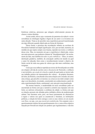 154 Oswald de Andrade: literatura... 
históricas coletivas, processos que atingem coletivamente pessoas de 
classes e etnias distintas. 
Assim sendo, talvez seja o momento de pararmos de reduzir o texto 
oswaldiano às mitologias ligadas à figura de seu autor e os levarmos em 
outra direção. Trata-se de perceber uma experiência pessoal transformada 
em algo diferente quando objetivada em forma de literatura. 
Dessa forma, a presença das recordações infantis na escritura de 
Oswald de Andrade tem dupla significação: ela é, por um lado, memória, na 
medida em que repete sempre esse trauma, repondo nos textos a violência 
dessa crise. Mas, no momento em que a experiência é objetivada, vemos 
um outro processo, que podemos chamar de "desedipianização" da escrita: 
morte da mãe, mas também de todos os pais simbólicos – Deus, os santos; 
destruição gradativa, também, da concepção católica de mundo na qual 
o autor foi educado, bem como o reconhecimento textual e objetivo do 
limite social de toda essa gama de valores que não mais confortam, mas 
resignam. 
Creio que essa infância repetida nos textos de Oswald pode ser relida 
em relação à dívida do escritor com o Zaratustra de Nietzsche: a infância 
é um território, um estado de relações a partir do qual pode-se iniciar todo 
um trabalho poético de transmutação dos valores – da própria literatura, 
do leitor, da História, concebendo uma outra relação com o mundo, tal como 
uma criança, que percebe a si mesma e as coisas ao seu redor sempre como 
algo a ser descoberto, inventado, construindo um conhecimento a partir de 
uma experimentação direta, sentimental, sem uma pré-conceitualização. 
Da mesma maneira, a modernidade do texto oswaldiano pode ser 
encontrada na forma com que a narrativa constrói essa injunção com seu 
leitor, ao satirizar criticamente o cotidiano da cidade e a forma com que 
as relações pessoais são afetadas pelos múltiplos efeitos da modernização 
urbana. Sua literatura seria, pois, um busca permanente de alternativas 
à regras e valores nos quais se assentavam a literatura, as instituições 
políticas, a relação do leitor consigo e com os seus valores em um mundo 
sem Deus, ou seja, sem uma moral pré-estabelecida. Em conjunto com o 
questionamento estético há um questionamento ético e uma crítica objetiva 
lançada por Oswald em relação aos poderes que regulamentam a vida dos 
 