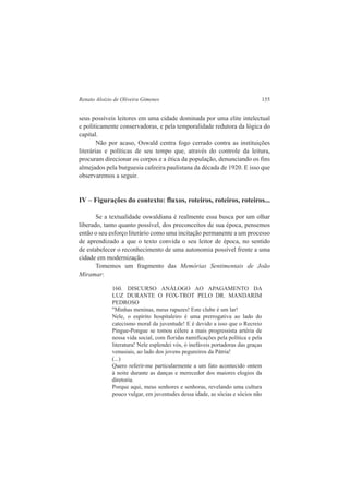 Renato Aloizio de Oliveira Gimenes 155 
seus possíveis leitores em uma cidade dominada por uma elite intelectual 
e politicamente conservadoras, e pela temporalidade redutora da lógica do 
capital. 
Não por acaso, Oswald centra fogo cerrado contra as instituições 
literárias e políticas de seu tempo que, através do controle da leitura, 
procuram direcionar os corpos e a ética da população, denunciando os fins 
almejados pela burguesia cafeeira paulistana da década de 1920. E isso que 
observaremos a seguir. 
IV – Figurações do contexto: fluxos, roteiros, roteiros, roteiros... 
Se a textualidade oswaldiana é realmente essa busca por um olhar 
liberado, tanto quanto possível, dos preconceitos de sua época, pensemos 
então o seu esforço literário como uma incitação permanente a um processo 
de aprendizado a que o texto convida o seu leitor de época, no sentido 
de estabelecer o reconhecimento de uma autonomia possível frente a uma 
cidade em modernização. 
Tomemos um fragmento das Memórias Sentimentais de João 
Miramar: 
160. DISCURSO ANÁLOGO AO APAGAMENTO DA 
LUZ DURANTE O FOX-TROT PELO DR. MANDARIM 
PEDROSO 
"Minhas meninas, meus rapazes! Este clube é um lar! 
Nele, o espírito hospitaleiro é uma prerrogativa ao lado do 
catecismo moral da juventude! E é devido a isso que o Recreio 
Pingue-Pongue se tomou célere a mais progressista artéria de 
nossa vida social, com floridas ramificações pela política e pela 
literatura! Nele esplendei vós, ó inefáveis portadoras das graças 
venusiais, ao lado dos jovens pegureiros da Pátria! 
(...) 
Quero referir-me particularmente a um fato acontecido ontem 
à noite durante as danças e merecedor dos maiores elogios da 
diretoria. 
Porque aqui, meus senhores e senhoras, revelando uma cultura 
pouco vulgar, em juventudes dessa idade, as sócias e sócios não 
 