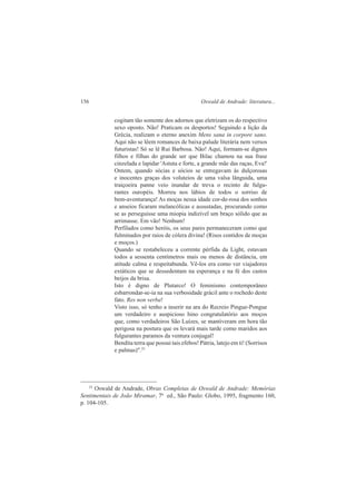 156 Oswald de Andrade: literatura... 
cogitam tão somente dos adornos que eletrizam os do respectivo 
sexo oposto. Não! Praticam os desportos! Seguindo a lição da 
Grécia, realizam o eterno anexim Mens sana in corpore sano. 
Aqui não se lêem romances de baixa palude literária nem versos 
futuristas! Só se lê Rui Barbosa. Não! Aqui, formam-se dignos 
filhos e filhas do grande ser que Bilac chamou na sua frase 
cinzelada e lapidar 'Astuta e forte, a grande mãe das raças, Eva!' 
Ontem, quando sócias e sócios se entregavam às dulçorosas 
e inocentes graças dos voluteios de uma valsa lânguida, uma 
traiçoeira panne veio inundar de treva o recinto de fulgu-rantes 
ouropéis. Morreu nos lábios de todos o sorriso de 
bem-aventurança! As moças nessa idade cor-de-rosa dos sonhos 
e anseios ficaram melancólicas e assustadas, procurando como 
se as perseguisse uma miopia indizível um braço sólido que as 
arrimasse. Em vão! Nenhum! 
Perfilados como heróis, os seus pares permaneceram como que 
fulminados por raios de cólera divina! (Risos contidos de moças 
e moços.) 
Quando se restabeleceu a corrente pérfida da Light, estavam 
todos a sessenta centímetros mais ou menos de distância, em 
atitude calma e respeitabunda. Vê-los era como ver viajadores 
extáticos que se dessedentam na esperança e na fé dos castos 
beijos da brisa. 
Isto é digno de Plutarco! O feminismo contemporâneo 
esbarrondar-se-ia na sua verbosidade grácil ante o rochedo deste 
fato. Res non verba! 
Visto isso, só tenho a inserir na ara do Recreio Pingue-Pongue 
um verdadeiro e auspicioso hino congratulatório aos moços 
que, como verdadeiros São Luízes, se mantiveram em hora tão 
perigosa na postura que os levará mais tarde como maridos aos 
fulgurantes paramos da ventura conjugal! 
Bendita terra que possui tais efebos! Pátria, latejo em ti! (Sorrisos 
e palmas)".25 
25 Oswald de Andrade, Obras Completas de Oswald de Andrade: Memórias 
Sentimentais de João Miramar, 7ª ed., São Paulo: Globo, 1995, fragmento 160, 
p. 104-105. 
 