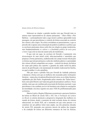 Renato Aloizio de Oliveira Gimenes 157 
Sobressai na citação a paródia mordaz com que Oswald trata os 
autores mais representativos do cânone parnasiano – Olavo Bilac e Rui 
Barbosa – e principalmente todo o jogo moral e político apreendido nesta 
passagem, em que percebemos o controle da leitura associado ao controle 
dos valores e dos corpos. Na crítica oswaldiana ao parnasianismo, o que se 
percebe não é apenas uma contestação do poderio acadêmico e político que 
os escritores praticantes desse estilo têm em relação ao grupo modernista, 
mas fundamentalmente os valores e a finalidade política do texto para 
o leitor é que está na mira da caneta-arma do modernista. 
O que está em jogo, na escritura de Oswald, é justamente esta 
desmontagem de uma moral cristã, ultra-nacionalista e autoritária que 
perpassa a forma parnasiana, estabelecendo um campo textual oficial para 
os leitores que tem por primazia o culto dos símbolos pátrios e a perenidade 
dos valores oficiais compelidos aos corpos – controle do desejo, da beleza 
do corpo pela prática dos esportes e garantia da saúde moral da pátria 
através da glorificação e da manutenção do modelo tradicional de família, 
no qual a mulher é o alvo predileto. 
Não por acaso a paródia feita por Oswald de Andrade polemiza 
e denuncia a forma com que as mulheres são encaradas pelas instituições 
literárias – sejam elas a Academia Brasileira de Letras, ou os clubes literários 
espalhados por São Paulo, freqüentados pelos amantes das "belas-letras", 
bem como pelo Direito e por toda uma gama de pensadores católicos. Nesse 
sentido, mais que um combate pela renovação da literatura nacional, o que 
percebemos é um combate através da literatura com relação às concepções 
de moralidade e de ética vigentes nos anos 1920-30, problematizados para 
os leitores. 
Marisa Lajolo e Regina Zilberman reconstroem o percurso histórico 
da leitora no Brasil do século XIX e XX. Em A Formação da Leitura 
no Brasil, as autoras destacam a progressiva integração das mulheres no 
mundo da leitura, desde o momento de total exclusão destas do sistema 
educacional, no século XIX, até o momento em que estas passam a se 
constituir em um público leitor mais amplo, nas três primeiras décadas 
do século XX, pensando esse percurso através da análise das imagens 
e da condição da leitora em diferentes romances de José de Alencar, 
 