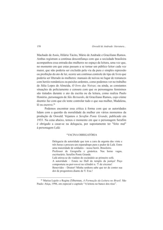 158 Oswald de Andrade: literatura... 
Machado de Assis, Hilário Tácito, Mário de Andrade e Graciliano Ramos. 
Ambas registram a contínua desconfiança com que a sociedade brasileira 
acompanhou essa entrada das mulheres no espaço da leitura, uma vez que, 
no momento em que estas passam a se tornar um público leitor cada vez 
maior, que não poderia ser excluído pela via da pura e simples repressão 
ou proibição do ato de ler, ocorre um contínuo controle do tipo de livro que 
poderia ser liberado às mulheres: manuais de noivas no lugar de romances 
com heróis românticos ou paixões ardentes, como podemos ver no trabalho 
de Júlia Lopes de Almeida, O livro das Noivas; ou ainda, as constantes 
situações de policiamento e censura com que os personagens femininos 
são tratados durante o ato da escrita ou da leitura, como realiza Paulo 
Honório, personagem de São Bernardo, de Graciliano Ramos, cujo ciúme 
doentio faz com que ele tente controlar tudo o que sua mulher, Madalena, 
lê ou escreve.26 
Podemos encontrar essa crítica à forma com que as autoridades 
lidam com a questão da moralidade da mulher em vários momentos da 
produção de Oswald. Vejamos o Serafim Ponte Grande, publicado em 
1933. Na cena abaixo, temos o momento em que o personagem Serafim 
é obrigado a casar-se na delegacia, por supostamente ter "feito mal" 
à personagem Lalá: 
“VACINA OBRIGATÓRIA 
Delegacia da autoridade que tem a cara da argenta das vinte e 
três horas e procura um esparadrapo para o pudor de Lalá. Entre 
uma maioridade de soldados – nosso herói. Brasileiro. 
Professor de Geografia e ginástica. Nas horas vagas, 
escriturário. Serafim Ponte Grande. 
Lalá atirou-se do viaduto do escândalo ao primeiro sofá. 
A autoridade – Estais no Hall do templo da justiça! Peço 
compostura ou por-vos-ei no xilindró n. 7! de cócoras! 
Benevides – Doutor! Minha senhora sabe que ter de conter sua 
dor de progenitora diante de V. Exa.! 
26 Marisa Lajolo e Regina Zilberman, A Formação da Leitura no Brasil. São 
Paulo: Atiça, 1996, em especial o capítulo “A leitora no banco dos réus”. 
 