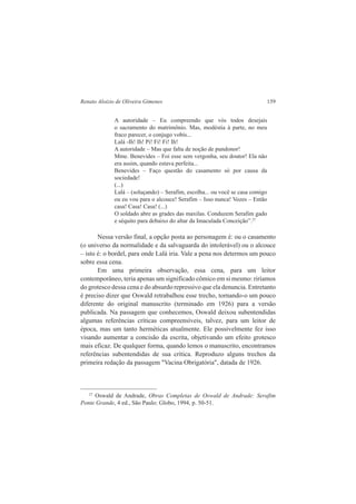 Renato Aloizio de Oliveira Gimenes 159 
A autoridade – Eu compreendo que vós todos desejais 
o sacramento do matrimônio. Mas, modéstia à parte, no meu 
fraco parecer, o conjugo vobis... 
Lalá -Ih! Ih! Pi! Fi! Fi! Ih! 
A autoridade – Mas que falta de noção de pundonor! 
Mme. Benevides – Foi esse sem vergonha, seu doutor! Ela não 
era assim, quando estava perfeita... 
Benevides – Faço questão do casamento só por causa da 
sociedade! 
(...) 
Lalá – (soluçando) – Serafim, escolha... ou você se casa comigo 
ou eu vou para o alcouce! Serafim – Isso nunca! Vozes – Então 
casa! Casa! Casa! (...) 
O soldado abre as grades das maxilas. Conduzem Serafim gado 
e séquito para debaixo do altar da Imaculada Conceição”.27 
Nessa versão final, a opção posta ao personagem é: ou o casamento 
(o universo da normalidade e da salvaguarda do intolerável) ou o alcouce 
– isto é: o bordel, para onde Lalá iria. Vale a pena nos determos um pouco 
sobre essa cena. 
Em uma primeira observação, essa cena, para um leitor 
contemporâneo, teria apenas um significado cômico em si mesmo: riríamos 
do grotesco dessa cena e do absurdo repressivo que ela denuncia. Entretanto 
é preciso dizer que Oswald retrabalhou esse trecho, tornando-o um pouco 
diferente do original manuscrito (terminado em 1926) para a versão 
publicada. Na passagem que conhecemos, Oswald deixou subentendidas 
algumas referências críticas compreensíveis, talvez, para um leitor de 
época, mas um tanto herméticas atualmente. Ele possivelmente fez isso 
visando aumentar a concisão da escrita, objetivando um efeito grotesco 
mais eficaz. De qualquer forma, quando lemos o manuscrito, encontramos 
referências subentendidas de sua crítica. Reproduzo alguns trechos da 
primeira redação da passagem "Vacina Obrigatória", datada de 1926. 
27 Oswald de Andrade, Obras Completas de Oswald de Andrade: Serafim 
Ponte Grande, 4 ed., São Paulo: Globo, 1994, p. 50-51. 
 