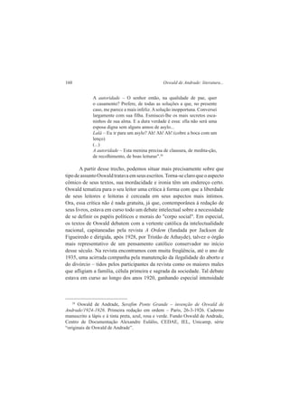 160 Oswald de Andrade: literatura... 
A autoridade – O senhor então, na qualidade de pae, quer 
o casamento? Prefere, de todas as soluções a que, no presente 
caso, me parece a mais infeliz. A solução inopportuna. Conversei 
largamente com sua filha. Esmiucei-lhe os mais secretos esca-ninhos 
de sua alma. E a dura verdade é essa: ella não será uma 
esposa digna sem alguns annos de asylo... 
Lalá – Eu ir para um asylo? Ah! Ah! Ah! (cobre a boca com um 
lenço) 
(...) 
A autoridade – Esta menina precisa de clausura, de medita-ção, 
de recolhimento, de boas leituras".28 
A partir desse trecho, podemos situar mais precisamente sobre que 
tipo de assunto Oswald tratava em seus escritos. Torna-se claro que o aspecto 
cômico de seus textos, sua mordacidade e ironia têm um endereço certo. 
Oswald tematiza para o seu leitor uma crítica à forma com que a liberdade 
de seus leitores e leitoras é cerceada em seus aspectos mais íntimos. 
Ora, essa crítica não é nada gratuita, já que, contemporânea à redação de 
seus livros, estava em curso todo um debate intelectual sobre a necessidade 
de se definir os papéis políticos e morais do "corpo social". Em especial, 
os textos de Oswald debatem com a vertente católica da intelectualidade 
nacional, capitaneadas pela revista A Ordem (fundada por Jackson de 
Figueiredo e dirigida, após 1928, por Tristão de Athayde), talvez o órgão 
mais representativo de um pensamento católico conservador no início 
desse século. Na revista encontramos com muita freqüência, até o ano de 
1935, uma acirrada companha pela manutenção da ilegalidade do aborto e 
do divórcio – tidos pelos participantes da revista como os maiores males 
que afligiam a família, célula primeira e sagrada da sociedade. Tal debate 
estava em curso ao longo dos anos 1920, ganhando especial intensidade 
28 Oswald de Andrade, Serafim Ponte Grande – invenção de Oswald de 
Andrade/1924-1926. Primeira redação em ordem – Paris, 26-3-1926. Caderno 
manuscrito a lápis e à tinta preta, azul, rosa e verde. Fundo Oswald de Andrade, 
Centro de Documentação Alexandre Eulálio, CEDAE, IEL, Unicamp, série 
“originais de Oswald de Andrade”. 
 