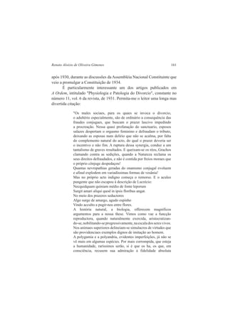 Renato Aloizio de Oliveira Gimenes 161 
após 1930, durante as discussões da Assembléia Nacional Constituinte que 
veio a promulgar a Constituição de 1934. 
É particularmente interessante um dos artigos publicados em 
A Ordem, intitulado "Physiologia e Patologia do Divorcio", constante no 
número 11, vol. 6 da revista, de 1931. Permita-me o leitor uma longa mas 
divertida citação: 
"Os males sociaes, para os quaes se invoca o divorcio, 
o adultério especialmente, são de ordinário a consequência das 
fraudes conjugaes, que buscam o prazer lascivo impedindo 
a procreação. Nessa quasi profanação do sanctuario, esposos 
salazes despertam o orgasmo feminino e defraudam o tributo, 
deixando as esposas num delírio que não se acalma, por falta 
do complemento natural do acto, do qual o prazer deveria ser 
o incentivo e não fim. A ruptura dessa synergia, conduz a um 
tantalismo de graves resultados. E queixam-se os réos, Grachos 
clamando contra as sedições, quando a Natureza reclama os 
seus direitos defraudados, e não é contida por freios moraes que 
o próprio cônjuge despedaçou! 
Quantas nevropathias geradas do onanismo conjugal evoluem 
e afinal explodem em variadíssimas formas de vesânia! 
Mas no próprio acto indigno começa o remorso. E o aculeo 
pungente que não escapou à descrição de Lucrécio: 
Necquidquam quiniam médio de fonte leporum 
Surgit amari aliqui quod in ipsis floribus angat. 
No meio dos prazeres seductores 
Algo surge de amargo, agudo espinho 
Vindo acculto a pugir-nos entre flores. 
A história natural, a biologia, offerecem magníficos 
argumentos para a nossa these. Vimos como vae a funcção 
reproductora, quando naturalmente exercida, aristocratizan-do- 
se, nobilitando-se progressivamente, na escala dos seres vivos. 
Nos animaes superiores delineiam-se simulacros de virtudes que 
são providenciaes exemplos dignos de imitação ao homem. 
A polygamia e a polyandria, evidentes imperfeições, já não se 
vê mais em algumas espécies. Por mais corrompida, que esteja 
a humanidade, raríssimos serão, si é que os ha, os que, em 
consciência, recusem sua admiração á fidelidade absoluta 
 