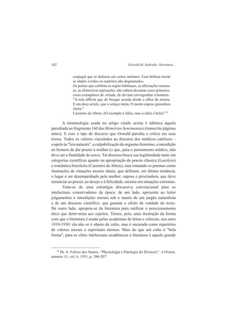 162 Oswald de Andrade: literatura... 
conjugal que se delineia em certos animaes. Essa belleza moral 
se impõe a todos os espíritos não degenerados. 
Os poetas que celebras as orgias habituaes, as alliciações sensua-es, 
as chimericas aspirações, não sabem decantar esses primores, 
esses exemplares de virtude, de deviam envergonhar o homem: 
"A rola afflicta que do bosque acorda desde o albor da aurora, 
E em doce arrulo, que o soluço imita, O morto esposo gemedora 
chora." 
Casimiro de Abreu. (O exemplo é falso, mas a idéia é bela)".29 
A terminologia usada no artigo citado acima é idêntica àquela 
parodiada no fragmento 160 das Memórias Sentimentais (transcrito páginas 
antes). E esse o tipo de discurso que Oswald parodia e critica em seus 
textos. Todos os valores vinculados ao discurso dos médicos católicos – 
o apelo às "leis naturais", a culpabilização do orgasmo feminino, a interdição 
ao homem de dar prazer à mulher (o que, para o pensamento médico, não 
deve ser a finalidade do sexo). Tal discurso busca sua legitimidade tanto em 
categorias científicas quanto na apropriação da poesia clássica (Lucrécio) 
e romântica brasileira (Casimiro de Abreu), mas tomando os poemas como 
ilustrações de situações morais ideais, que definem, em última instância, 
o lugar a ser desempenhado pela mulher: esposa e procriadora, que deve 
renunciar ao prazer, ao desejo e à felicidade, mesmo em situações extremas. 
Trata-se de uma estratégia discursiva convencional para os 
intelectuais conservadores da época: de um lado, apresenta ao leitor 
julgamentos e interdições morais sob o manto de um jargão naturalista 
e de um discurso científico, que garante o efeito de verdade do texto. 
De outro lado, apropria-se da literatura para ratificar o posicionamento 
ético que deter-mina aos sujeitos. Temos, pois, uma ilustração da forma 
com que a literatura é usada pelas academias de letras e ciências, nos anos 
1910-1930: ela não só é objeto de culto, mas é encarada como repertório 
de valores morais e espirituais eternos. Mais do que um culto à "bela 
forma", para as elites intelectuais acadêmicas a literatura é aquele grande 
29 Dr. A. Felício dos Santos. “Physiologia e Patologia do Divórcio”. A Ordem, 
número 11, vol. 6, 1931, p. 206-207. 
 