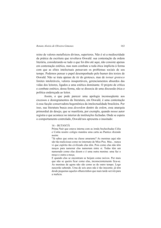 Renato Aloizio de Oliveira Gimenes 163 
reino de valores metafísicos divinos, superiores. Não é só a mediocridade 
da prática da escritura que revoltava Oswald: sua contestação da ordem 
literária, considerando-se tudo o que foi dito até aqui, não consiste apenas 
em contestação estética, mas num combate a toda ética implícita à forma 
com que as elites intelectuais pensavam os problemas sociais de seu 
tempo. Podemos pensar o papel desempenhado pelo humor dos textos de 
Oswald. Não se trata apenas de rir do grotesco, mas de tornar grotesco 
limites intoleráveis, valores insuportáveis, gerenciamentos absurdos das 
vidas dos leitores, ligados a uma estética dominante. O projeto de crítica 
e combate estético, dessa forma, não se dissocia de uma discussão ética e 
política endereçada ao leitor. 
Assim, o que pode parecer uma apologia inconseqüente aos 
excessos e desregramentos da literatura, em Oswald, é uma contestação 
à essa facção conservadora hegemônica da intelectualidade brasileira. Por 
isso, sua literatura busca essa desordem dentro da ordem, essa anarquia 
primordial do desejo, que se manifesta, por exemplo, quando nosso autor 
registra o que acontece no interior de instituições fechadas. Onde se espera 
o comportamento controlado, Oswald nos apresenta o inusitado: 
16 – BUTANTÃ 
Prima Nair que estava interna com as irmãs bochechudas Célia 
e Cotita noutro colégio mandou uma carta ao Pantico dizendo 
assim: 
"Já sabes que estou na classe amarante? As meninas aqui não 
são tão maliciosas como no internato de Miss Piss. Mas... nunca 
vi que espírito tão civilizado elas têm. Pois como elas não têm 
moços para namorar elas namoram entre si. Todas têm um 
namorado como elas dizem e é uma outra menina: uma faz o 
moço e outra a moça. 
E quando elas se encontram se beijam como noivos. Por mais 
que não se queira ficar como elas, inconscientemente fica-se. 
As meninas de agora não são como as de outro tempo. Logo 
nascerão sabendo. Uma de seis anos não é tão inocente; já têm 
desde pequenas aqueles olharezinhos que mais tarde servirá para 
a malícia. 
 