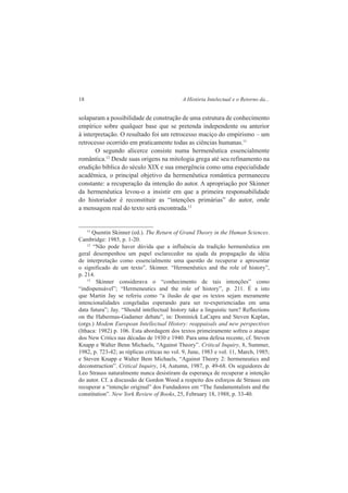 18 A História Intelectual e o Retorno da... 
solaparam a possibilidade de construção de uma estrutura de conhecimento 
empírico sobre qualquer base que se pretenda independente ou anterior 
à interpretação. O resultado foi um retrocesso maciço do empirismo – um 
retrocesso ocorrido em praticamente todas as ciências humanas.11 
O segundo alicerce consiste numa hermenêutica essencialmente 
romântica.12 Desde suas origens na mitologia grega até seu refinamento na 
erudição bíblica do século XIX e sua emergência como uma especialidade 
acadêmica, o principal objetivo da hermenêutica romântica permaneceu 
constante: a recuperação da intenção do autor. A apropriação por Skinner 
da hermenêutica levou-o a insistir em que a primeira responsabilidade 
do historiador é reconstituir as “intenções primárias” do autor, onde 
a mensagem real do texto será encontrada.13 
11 Quentin Skinner (ed.). The Return of Grand Theory in the Human Sciences. 
Cambridge: 1985, p. 1-20. 
12 “Não pode haver dúvida que a influência da tradição hermenêutica em 
geral desempenhou um papel esclarecedor na ajuda da propagação da idéia 
de interpretação como essencialmente uma questão de recuperar e apresentar 
o significado de um texto”. Skinner. “Hermenêutics and the role of history”, 
p. 214. 
13 Skinner considerava o “conhecimento de tais intenções” como 
“indispensável”; “Hermeneutics and the role of history”, p. 211. É a isto 
que Martin Jay se referiu como “a ilusão de que os textos sejam meramente 
intencionalidades congeladas esperando para ser re-experienciadas em uma 
data futura”; Jay. “Should intellectual history take a linguistic turn? Reflections 
on the Habermas-Gadamer debate”, in: Dominick LaCapra and Steven Kaplan, 
(orgs.) Modem European Intellectual History: reappaisals and new perspectives 
(Ithaca: 1982) p. 106. Esta abordagem dos textos primeiramente sofreu o ataque 
dos New Critics nas décadas de 1930 e 1940. Para uma defesa recente, cf. Steven 
Knapp e Walter Benn Michaels, “Against Theory”. Critical Inquiry, 8, Summer, 
1982, p. 723-42; as réplicas críticas no vol. 9, June, 1983 e vol. 11, March, 1985; 
e Steven Knapp e Walter Bem Michaels, “Against Theory 2: hermeneutics and 
deconstruction”. Critical Inquiry, 14, Autumn, 1987, p. 49-68. Os seguidores de 
Leo Strauss naturalmente nunca desistiram da esperança de recuperar a intenção 
do autor. Cf. a discussão de Gordon Wood a respeito dos esforços de Strauss em 
recuperar a “intenção original” dos Fundadores em “The fundamentalists and the 
constitution”. New York Review of Books, 25, February 18, 1988, p. 33-40. 
 