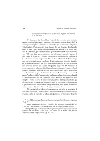 164 Oswald de Andrade: literatura... 
Eu só comecei saber da vida aos dez anos. Hoje em dia com sete 
já se sabe tudo!"30 
O fragmento de Oswald de Andrade faz menção aos institutos 
educacionais religiosos para meninas existentes no começo do século XX, 
como, por exemplo, o seminário de educandas que se situava na antiga Rua 
Tabatingüera. Curiosamente, essa chácara foi um hospício de alienados 
entre os anos 1860 e 1891, transformando-se em seminário de moças até o 
ano de 1903 para, por fim, tornar-se o quartel da Guarda Cívica municipal, 
em 1907. Vale dizer que os pacientes que habitavam o casarão, quando de 
sua época de hospício, vieram a engrossar o contingente de reclusos do 
Sanatório do Juqueri, na primeira década do século XX.31 Podemos traçar 
um outro paralelo entre o esforço de gerenciamento imposto à prática 
de leitura das mulheres e o policiamento das práticas sexuais femininas 
nas décadas iniciais do século. Margareth Rago, em Os Prazeres da 
Noite, reconstrói toda uma história das intervenções dos poderes oficiais 
sobre o mundo da prostituição, que parece seguir uma lógica semelhante 
àquela encontrada quando falamos da leitura. A prostituição – encarada 
como "mal necessário" pelas teorias médicas e pela polícia, e reconhecida 
a impossibilidade de um controle social fundado na repressão pura 
simples – torna-se alvo de uma série de práticas de regulamentação que 
circunscrevem os espaços urbanos nos quais as prostitutas poderiam atuar, 
e que estabelecem limites a seus comportamentos, seus gestos de sedução, 
em um esforço de domesticação do corpo feminino.32 
Na escrita de Oswald percebemos que este intervém na percepção de 
seu leitor ao chamar a atenção para a impossibilidade de se conter o desejo. 
Mesmo dentro da reclusão, há a fuga: não por acaso os "namoros" descritos 
30 Oswald de Andrade, Memórias Sentimentais de João Miramar, fragmento 
16, p. 49. 
31 Ernâni Silva Bruno, História e Tradições da Cidade de São Paulo, Vol. III. 
3 ed., São Paulo: Hucitec – Secretaria Municipal de cultura, 1984, p. 1197-1199. 
32 Margareth Rago, Os Prazeres da Noite: prostituição e códigos da sexualidade 
feminina em São Paulo (1890-1930). São Paulo: Paz & Terra, 1990. Ver em 
especial a parte II, “Opacidades”, pp.107-164. 
 