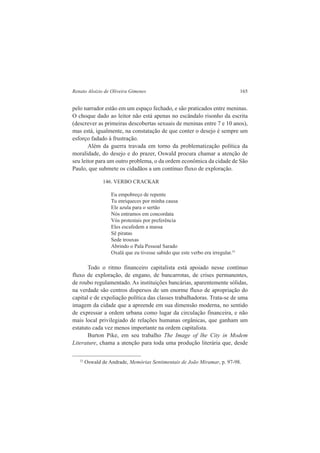 Renato Aloizio de Oliveira Gimenes 165 
pelo narrador estão em um espaço fechado, e são praticados entre meninas. 
O choque dado ao leitor não está apenas no escândalo risonho da escrita 
(descrever as primeiras descobertas sexuais de meninas entre 7 e 10 anos), 
mas está, igualmente, na constatação de que conter o desejo é sempre um 
esforço fadado à frustração. 
Além da guerra travada em torno da problematização política da 
moralidade, do desejo e do prazer, Oswald procura chamar a atenção de 
seu leitor para um outro problema, o da ordem econômica da cidade de São 
Paulo, que submete os cidadãos a um contínuo fluxo de exploração. 
146. VERBO CRACKAR 
Eu empobreço de repente 
Tu enriqueces por minha causa 
Ele azula para o sertão 
Nós entramos em concordata 
Vós protestais por preferência 
Eles escafedem a massa 
Sê piratas 
Sede trouxas 
Abrindo o Pala Pessoal Sarado 
Oxalá que eu tivesse sabido que este verbo era irregular.33 
Todo o ritmo financeiro capitalista está apoiado nesse contínuo 
fluxo de exploração, de engano, de bancarrotas, de crises permanentes, 
de roubo regulamentado. As instituições bancárias, aparentemente sólidas, 
na verdade são centros dispersos de um enorme fluxo de apropriação do 
capital e de expoliação política das classes trabalhadoras. Trata-se de uma 
imagem da cidade que a apreende em sua dimensão moderna, no sentido 
de expressar a ordem urbana como lugar da circulação financeira, e não 
mais local privilegiado de relações humanas orgânicas, que ganham um 
estatuto cada vez menos importante na ordem capitalista. 
Burton Pike, em seu trabalho The Image of lhe City in Modem 
Literature, chama a atenção para toda uma produção literária que, desde 
33 Oswald de Andrade, Memórias Sentimentais de João Miramar, p. 97-98. 
 