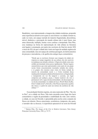 166 Oswald de Andrade: literatura... 
Baudelaire, vem representando a imagem das cidades modernas, propondo 
uma experiência narrativa nova para os seus leitores: as cidades tornam-se, 
cada vez mais, um espaço narrado de maneira fragmentada, descontínua, 
móvel, dinâmica; a percepção do mundo urbano não é mais linear, mas 
antes distorcida, múltipla, muitas vezes confusa e interpolada. Para Pike, 
essa mudança na forma de representação da vida urbana na literatura 
está ligada à constatação, por parte dos escritores do final do século XIX 
e início do XX, de que a cidade não é mais um lugar de unidade orgânica de 
uma comunidade, mas um espaço de contínua passagem, de deslocamentos 
de pessoas e mercadorias, e de quebra dos antigos laços comunitários: 
"Desde que os escritores formam suas imagens da cidade em 
resposta ao campo magnético de sua cultura, eles são sensíveis 
às mudanças nas atitudes culturais. A figura da cidade como uma 
solidão pavimentada tomou posse rapidamente. Mesmo lugares 
característicos que eram apresentados como parte de um grupo 
social, foram crescentemente mostrados isolados dos outros, 
e os grupos eles mesmos eram vistos de forma isolada da 
maioria da comunidade social. (...). Como resultado dessa 
mudança de orientação a cidade na literatura tornou-se fragmentada 
e transparente em vez the tangível e coerente, um lugar 
compostos por pedaços, peças, e humor mutável; ela veio a 
permanecer sob o signo da descontinuidade e da dissociação em 
vez do da comunidade. As cidades de Joyce, Woolf, Musil, Kafka, 
Eliot ("cidade irreal"), Howells, e Dos Passos representa a quebra 
das raízes e o partir do caule nos termos da coerência da vida 
urbana.".34 
Essa produção literária registra, em uma expressão de Pike, "the city 
in flux", ou a cidade em fluxo. Não mais encarada como lugar dos laços 
comunitários e região da perenidade e estabilidade da vida e dos valores, 
a cidade, no caso de Oswald, é apreendida pela escrita como conjunto de 
fluxos em trânsito: fluxos emocionais, econômicos, temporais, dos quais, 
o narrador não se dissocia. A experiência apreensível no texto de Oswald 
34 Burton Pike, The Image of the City in Modern Literature, New Jersey: 
Princeton University Press, 1981, p. 72-73. 
 