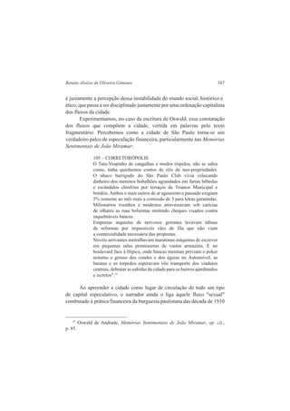 Renato Aloizio de Oliveira Gimenes 167 
é justamente a percepção dessa instabilidade do mundo social, histórico e 
ético, que passa a ser disciplinado justamente por uma ordenação capitalista 
dos fluxos da cidade. 
Experimentamos, no caso da escritura de Oswald, essa constatação 
dos fluxos que compõem a cidade, vertida em palavras pelo texto 
fragmentário. Percebemos como a cidade de São Paulo torna-se um 
verdadeiro palco de especulação financeira, particularmente nas Memórias 
Sentimentais de João Miramar: 
105 – CORRETORÓPOLIS 
O Tatu-Vespinho de cangalhas e modos ríspidos, não se sabia 
como, tinha quinhentos contos de réis de neo-propriedades. 
O nhaco barrigudo do São Paulo Club vivia colocando 
dinheiro dos meninos bobalhões agrandados em farras bêbedas 
e escândalos chinfrins por terraços de Trianon Municipal e 
bordéis. Ambos e mais outros de ar agourento e pausado exigiam 
5% somente ao mês mais a comissão de 3 para letras garantidas. 
Milionários risonhos e modestos atravessavam sob carícias 
de olhares as ruas bolsentas emitindo cheques visados contra 
inquebráveis bancos. 
Empresas inquietas de nervosos gerentes levavam tábuas 
de reformas por impassíveis cães de fila que não viam 
a comercialidade necessária das propostas. 
Novéis arrivantes metralhavam maratonas máquinas de escrever 
em pequenas salas promissoras de vastos armazéns. E no 
boulevard face à Hípica, onde bancas meninas previam o poker 
noturno e grosso dos condes e dos águias no Automóvel, as 
baratas e os torpedos esperavam vôo transporto dos viadutos 
centrais, debraiar as subidas da cidade para os bairros ajardinados 
e iscretos".35 
Ao apreender a cidade como lugar de circulação de todo um tipo 
de capital especulativo, o narrador ainda o liga àquele fluxo "sexual" 
combinado à prática financeira da burguesia paulistana das década de 1910 
35 Oswald de Andrade, Memórias Sentimentais de João Miramar, op. cit., 
p. 85. 
 