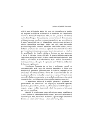 168 Oswald de Andrade: literatura... 
e 1920. Junto do ritmo das bolsas, dos juros, dos empréstimos, do barulho 
das máquinas de escrever, do sorriso de "ar agourento" dos corretores de 
valores da Bolsa do Café (situada, então, na Rua Quinze de Novembro), 
enfim, da embriaguez financeira que o narrador apreende dessa aparente 
solidez econômica, associa-se esse outro tipo de fluxo, que se espalha pelo 
Trianon, Teatro Municipal, por toda a cidade: o do sexo pago, dos amores 
furtivos e passageiros, associados à bebida e aos jogos – toda uma rede de 
prazeres que pode ser usufruída. Em suma: uma ciranda de sexo, álcool, 
dinheiro, governados por um mundo capitalista eminentemente masculino 
que reduz as experiências econômicas, sexuais e emocionais ao princípio 
de rentabilidade, de ligações rápidas e fortuitas, do puro consumo. 
A função da literatura, em Oswald, deixa de ser a da disciplinarização dos 
corpos e da percepção coletiva de seus leitores na ordem capitalista, para 
tornar-se um trabalho de experimentação ética e política em um mundo 
instável, dominado pela lógica do capital, no qual referências tradicionais 
desfazem-se rapidamente. 
Embriaguez financeira que se junta à embriaguez sexual em 
outra exploração: a do corpo das mulheres. Exploração da língua pela 
normatização gramatical praticada pelos acadêmicos; expropriação da 
consciência dos leitores e leitoras, através dos livros controlados por um 
índex organizado pelas instituições educacionais e literárias. Pergunta-se: no 
campo de relações em que se situa (o da produção dos discursos literários), 
como a escritura oswaldiana questiona esse gênero de expropriações? 
À organização autoritária da língua, quebre-se a gramática; ao 
gerenciamento dos enunciados e dos corpos pela economia capitalista, 
pelo Estado, pelos saberes, oponha-se polemicamente um texto agressivo, 
no qual o tempo é cindido, fragmentado e dado abertamente ao leitor, para 
que este o re-signifique. 
Gostaria de terminar esse ensaio deixando em aberto uma hipótese 
(o leitor decidirá se ela tem fundamento ou não). Re-significar um mundo 
instituído quer dizer, na escritura de Oswald, operar sempre a leitura de 
dois modos: ser um leitor criança e ser um leitor antropófago. 
 