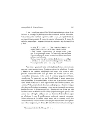 Renato Aloizio de Oliveira Gimenes 169 
O que é esse leitor antropófago? Um leitor combatente, capaz de se 
esvaziar de todo tipo de pre-conceitualização católica, médica, acadêmica, 
bem como de uma literatura legislativa sobre a vida. Um sujeito-leitor em 
permanente transmutação de suas referências e valores, capaz de traçar, ele 
próprio, um combate e uma experimentação constantes nos níveis político 
e ético. 
PREGAÇÃO E DISPUTA DO NATURAL DAS AMÉRICAS 
AOS SOBRENATURAIS DE TODOS OS ORIENTES. 
– Tudo é tempo e contra-tempo! E o tempo é eterno. Eu sou 
uma forma vitoriosa de tempo. Em luta seletiva, antropofágica. 
Com outras formas de tempo: moscas, eletro-éticas, cataclismas, 
polícias e marimbondos! 
Ó criadores das elevações artificiais do destino eu vos maldigo! 
a felicidade do homem é uma felicidade guerreira. Tenho dito. 
Viva a rapaziada! O gênio é uma longa besteira!36 
Aqui temos igualmente uma contestação das formas convencionais 
com que vivenciamos o tempo. Oswald propõe, no Serafim Ponte Grande, 
a adoção de um conceito antropofágico de tempo, com o qual o leitor 
passaria a selecionar como e de que forma ele poderia viver sua vida, 
em combate permanente contra séries de vivência temporais instituídas 
socialmente. No momento em que Oswald cinde o tempo eterno em 
uma pluralidade de temporalidades, cria-se um foco em que o sujeito-leitor 
poder estabelecer-se para experimentar um contínuo combate, um 
contínuo "refazer-se", através da seletividade proposta pela antropofagia: 
não devorar aleatoriamente qualquer coisa, nem aceitar passivamente um 
destino imposto. O leitor-antropófago é justamente esse leitor que não 
reconhece mais a eternidade dos valores (representado pelo gênio), nem 
admite mais "elevações artificiais em seu destino"; ele é um leitor capaz 
de selecionar livros e devorá-los, como também é capaz de reconhecer 
inúmeras formas de vivenciar o tempo, a vida, o sexo, o mundo social, para 
além de qualquer esforço institucional que procure conformar e disciplinar 
seus olhos, seu paladar, seu desejo. Ele é, fundamentalmente, um leitor que 
36 Oswald de Andrade, id. Ibdem, p. 150-151. 
 