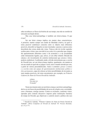 170 Oswald de Andrade: literatura... 
sabe reconhecer os fluxos da história de seu tempo, mas não no sentido de 
uma pura aceitação destes. 
Mas esse leitor-antropófago é também um leitor-criança. O que 
é isso? 
Ser um leitor criança implica em manter duas características. 
A primeira: manter sempre um estado de liberdade criativa, no qual se 
torna possível estabelecer conexões entre os objetos mais diferentes 
possíveis, descobrir as ligações as mais inusitadas: a poesia e a prosa como 
descoberta das coisas ainda não vistas. Trata-se não de revelar segredos 
ocultos para o leitor, mas convidá-lo (ou seduzi-lo) a perceber que campos 
tão aparentemente diferentes como o da economia e o da sexualidade 
estão intimamente ligados, que, talvez, só um olhar infantil, liberado do 
cânone e do investimento de controle institucional que cerceia o leitor, 
poderia estabelecer. Lembrando ainda a dívida nietzscheana que a escrita 
de Oswald tem, ser um leitor-criança implica, igualmente, em manter-se 
em um estado no qual não se julgue o texto, nem o mundo narrado por este, 
a partir de valores preestabelecidos. Antes o contrário: pensar a leitura 
e a escrita como um espaço de questionamento institucional, político e 
ético permanente, capaz de colocar ao leitor possibilidades de invenção as 
mais amplas possíveis, tal como encontramos, por exemplo, no Primeiro 
Caderno do Aluno de Poesia Oswald de Andrade: 
crônica 
Era uma vez 
O mundo37 
Neste movimento entre ser um leitor-criança e um leitor-antropófago, 
deriva-se em busca de possibilidades de novas de relação com a sociedade, 
com a literatura, consigo mesmo. Contra as exclusões, conforme vimos, 
operadas pelo controle discursivo imposto pelas instituições literárias 
do tempo de Oswald, que objetivam o controle moral e político dos (as) 
37 Oswald de Andrade, “Primeiro Caderno do Aluno de Poesia Oswald de 
Andrade”. Obras Completas de Oswald de Andrade Vil: Poesias Reunidas, 
op. cit. p. 171. 
 