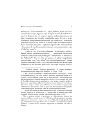 Renato Aloizio de Oliveira Gimenes 171 
leitores(as), a escrita oswaldiana fica à espera, no fundo, de um anti-leitor, 
um leitor não canónico, rigoroso, capaz de captar uma série de modernismos 
possíveis dispersos em seu tempo. A espera, fundamentalmente, de um 
leitor intransigente às vivências estabelecidas, capaz de fruir o texto, 
de produzir uma leitura não padronizada, que possa viver a permanente 
reinvenção do social, do futuro, de si mesmo, capaz de curto circuitar os 
fluxos financeiros, desejantes e exploratórios gerenciados pelo capitalismo 
– leitor capaz de transformar as interdições em problematizações (ou seja: 
o "tabu" em "totem"). 
Renúncia a um destino preestabelecido: "Pelos roteiros. Roteiros, 
roteiros, roteiros, roteiros roteiros, roteiros (...)", em busca da "realidade sem 
complexos, sem loucura, sem prostituições e penitenciárias do matriarcado 
de Pindorama".38 Não se trata, obviamente, de adotar integralmente 
a antropofagia como "regra última" para todos os julgamentos.39 Mas de 
repensar, em nossa releitura, a experiência histórica da produção, nos textos 
de Oswald, de um anti-leitor politizado e sem culpa, irriquieto, errático, 
38 Oswald de Andrade, “Manifesto Antropófago”, in. Gilberto Mendonça, 
Vanguarda Européia e Modernismo Brasileiro, p. 355 e p. 359-60. 
39 Não é o caso de se tomar a Antropofagia como um conceito para o exame 
da literatura brasileira, ou como metáfora para uma determinada forma de se 
explicar a cultura nacional. Penso que se deve perceber a antropofagia como 
algo eminentemente vinculado à experiência histórica proporcionada pelo texto 
de Oswald, e não como categoria explicativa, como faz, por exemplo, Haroldo de 
Campos em sua avaliação do Barroco brasileiro, ou como fizeram os Tropicalistas. 
Até mesmo porque o próprio texto de Oswald de Andrade não consegue escapar 
totalmente dos preconceitos contra os quais luta. Um exemplo está na própria 
utopia antropofágica, que não está isenta de um falocentrismo evidente: 
“Um principio de infecção moralista, nascido na copa, foi resolvido à passagem 
da zona equatorial. E institui-se em El Durasno, base do humano futuro, uma 
sociedade anônima de base priápica”. (Serafim Ponte Grande, p. 160). 
Não se trata de repropor o “priapismo” e o falocentrismo presente nos 
textos oswaldianos, mas de aproveitar a liberdade dada pelo próprio autor para 
repensarmos, retorcermos e relermos seus textos. Aliás, não foi o próprio Oswald 
que, com relação ao Serafim Ponte Grande, salientou a seus leitores que estava 
garantido o “Direito de ser traduzido, reproduzido e deformado em todas as 
línguas?” 
 