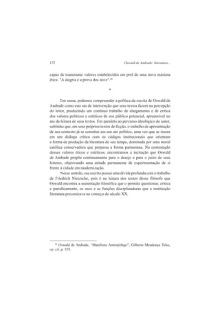 172 Oswald de Andrade: literatura... 
capaz de transmutar valores estabelecidos em prol de uma nova máxima 
ética: "A alegria é a prova dos nove".40 
* 
Em suma, podemos compreender a política da escrita de Oswald de 
Andrade como este ato de intervenção que seus textos fazem na percepção 
do leitor, produzindo um contínuo trabalho de alargamento e de crítica 
dos valores políticos e estéticos de seu público potencial, apreensível no 
ato da leitura de seus textos. Em paralelo ao percurso ideológico do autor, 
sublinho que, em seus próprios textos de ficção, o trabalho de apresentação 
de seu contexto já se constitui em um ato político, uma vez que se insere 
em um diálogo crítico com os códigos institucionais que orientam 
a forma de produção da literatura de seu tempo, dominada por uma moral 
católica conservadora que perpassa a forma parnasiana. Na contestação 
desses valores éticos e estéticos, encontramos a incitação que Oswald 
de Andrade propõe continuamente para o desejo e para o juízo de seus 
leitores, objetivando uma atitude permanente de experimentação de si 
frente à cidade em modernização. 
Nesse sentido, sua escrita possui uma dívida profunda com o trabalho 
de Friedrich Nietzsche, pois é na leitura dos textos desse filósofo que 
Oswald encontra a sustentação filosófica que o permite questionar, crítica 
e parodicamente, os usos e as funções disciplinadoras que a instituição 
literatura preconizava no começo do século XX. 
40 Oswald de Andrade, “Manifesto Antropófago”, Gilberto Mendonça Teles, 
op. cit. p. 359. 
 