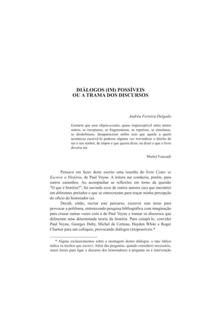 DIÁLOGOS (IM) POSSÍVEIS 
OU A TRAMA DOS DISCURSOS 
Andréa Ferreira Delgado 
Gostaria que esse objeto-evento, quase imperceptível entre tantos 
outros, se recopiasse, se fragmentasse, se repetisse, se simulasse, 
se desdobrasse, desaparecesse enfim sem que aquele a quem 
aconteceu escrevê-lo pudesse alguma vez reivindicar o direito de 
ser o seu senhor, de impor o que queria dizer, ou dizer o que o livro 
deveria ser. 
Michel Foucault 
Pensava em fazer deste escrito uma resenha do livro Como se 
Escreve a História, de Paul Veyne. A leitura me conduziu, porém, para 
outros caminhos. Ao acompanhar as reflexões em torno da questão 
"O que é história?", fui ouvindo ecos de outros autores (as) que encontrei 
em diferentes períodos e que se entrecruzam para traçar minha percepção 
do ofício do historiador (a). 
Decidi, então, recriar este percurso, escrever este texto para 
provocar a polifonia, entretecendo pesquisa bibliográfica com imaginação 
para cruzar outras vozes com a de Paul Veyne e tramar os discursos que 
delineiam uma determinada teoria da história. Para compô-lo, convidei 
Paul Veyne, Georges Duby, Michel de Certeau, Hayden White e Roger 
Chartier para um colóquio, provocando diálogos (im)possíveis.*1 
* Alguns esclarecimentos sobre a montagem destes diálogos: o tipo itálico 
indica os trechos que escrevi. Além das perguntas, quando considerei necessário, 
inseri frases para ligar o discurso dos historiadores à pergunta ou à intervenção 
 