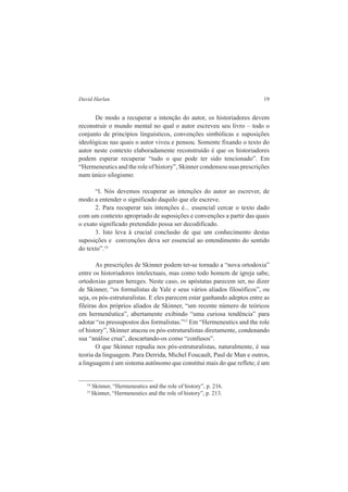 David Harlan 19 
De modo a recuperar a intenção do autor, os historiadores devem 
reconstruir o mundo mental no qual o autor escreveu seu livro – todo o 
conjunto de princípios linguísticos, convenções simbólicas e suposições 
ideológicas nas quais o autor viveu e pensou. Somente fixando o texto do 
autor neste contexto elaboradamente reconstruído é que os historiadores 
podem esperar recuperar “tudo o que pode ter sido tencionado”. Em 
“Hermeneutics and the role of history”, Skinner condensou suas prescrições 
num único silogismo: 
“l. Nós devemos recuperar as intenções do autor ao escrever, de 
modo a entender o significado daquilo que ele escreve. 
2. Para recuperar tais intenções é... essencial cercar o texto dado 
com um contexto apropriado de suposições e convenções a partir das quais 
o exato significado pretendido possa ser decodificado. 
3. Isto leva à crucial conclusão de que um conhecimento destas 
suposições e convenções deva ser essencial ao entendimento do sentido 
do texto”.14 
As prescrições de Skinner podem ter-se tornado a “nova ortodoxia” 
entre os historiadores intelectuais, mas como todo homem de igreja sabe, 
ortodoxias geram hereges. Neste caso, os apóstatas parecem ser, no dizer 
de Skinner, “os formalistas de Yale e seus vários aliados filosóficos”, ou 
seja, os pós-estruturalistas. E eles parecem estar ganhando adeptos entre as 
fileiras dos próprios aliados de Skinner, “um recente número de teóricos 
em hermenêutica”, abertamente exibindo “uma curiosa tendência” para 
adotar “os pressupostos dos formalistas.”15 Em “Hermeneutics and the role 
of history”, Skinner atacou os pós-estruturalistas diretamente, condenando 
sua “análise crua”, descartando-os como “confusos”. 
O que Skinner repudia nos pós-estruturalistas, naturalmente, é sua 
teoria da linguagem. Para Derrida, Michel Foucault, Paul de Man e outros, 
a linguagem é um sistema autônomo que constitui mais do que reflete; é um 
14 Skinner, “Hermeneutics and the role of history”, p. 216. 
15 Skinner, “Hermeneutics and the role of history”, p. 213. 
 