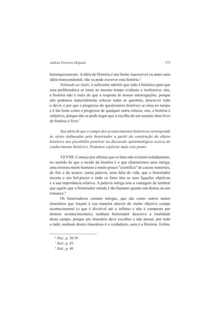 Andréa Ferreira Delgado 175 
hierarquicamente. A idéia de História é um limite inacessível ou antes uma 
idéia transcendental; não se pode escrever esta história.6 
Voltando ao título, é suficiente admitir que tudo é histórico para que 
essa problemática se torne ao mesmo tempo evidente e inofensiva; sim, 
a história não é mais do que a resposta às nossas interrogações, porque 
não podemos materialmente colocar todas as questões, descrever todo 
o devir, e por que o progresso do questionário histórico se situa no tempo 
e é tão lento como o progresso de qualquer outra ciência; sim, a história é 
subjetiva, porque não se pode negar que a escolha de um assunto dum livro 
de história é livre.7 
Sua idéia de que o campo dos acontecimentos históricos corresponde 
às séries delineadas pelo historiador a partir da construção do objeto 
histórico nos possibilita penetrar na discussão epistemológica acerca do 
conhecimento histórico. Podemos explorar mais este ponto. 
VEYNE: Começo por afirmar que os fatos não existem isoladamente, 
no sentido de que o tecido da história é o que chamaremos uma intriga, 
uma mistura muito humana e muito pouco "científica" de causas materiais, 
de fins e de acasos; numa palavra, uma fatia da vida, que o historiador 
recorta a seu bel-prazer e onde os fatos têm as suas ligações objetivas 
e a sua importância relativa. A palavra intriga tem a vantagem de lembrar 
que aquilo que o historiador estuda é tão humano quanto um drama ou um 
romance.8 
Os historiadores contam intrigas, que são como outros tantos 
itinerários que traçam à sua maneira através do muito objetivo campo 
acontecimental (o que é divisível até o infinito e não é composto por 
átomos acontecimentais); nenhum historiador descreve a totalidade 
deste campo, porque um itinerário deve escolher e não passar, por todo 
o lado; nenhum destes itinerários é o verdadeiro, nem é a História. Enfim, 
6 Ibid., p. 38/39. 
7 Ibid., p. 45. 
8 Ibid., p. 48. 
 