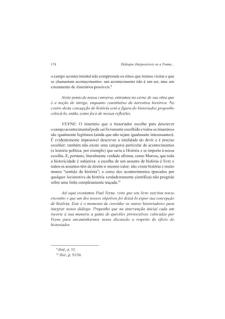 176 Diálogos (Im)possíveis ou a Trama... 
o campo acontecimental não compreende os sítios que iremos visitar e que 
se chamariam acontecimentos: um acontecimento não é um ser, mas um 
cruzamento de itinerários possíveis.9 
Neste ponto de nossa conversa, entramos no cerne de sua obra que 
é a noção de intriga, enquanto constitutiva da narrativa histórica. No 
centro desta concepção de história está a figura do historiador, proponho 
colocá-lo, então, como foco de nossas reflexões. 
VEYNE: O itinerário que o historiador escolhe para descrever 
o campo acontecimental pode ser livremente escolhido e todos os itinerários 
são igualmente legítimos (ainda que não sejam igualmente interessantes). 
É evidentemente impossível descrever a totalidade do devir e é preciso 
escolher; também não existe uma categoria particular de acontecimentos 
(a história política, por exemplo) que seria a História e se imporia à nossa 
escolha. E, portanto, literalmente verdade afirmar, como Marrou, que toda 
a historicidade é subjetiva: a escolha de um assunto de história é livre e 
todos os assuntos têm de direito o mesmo valor; não existe história e muito 
menos "sentido da história"; o curso dos acontecimentos (puxados por 
qualquer locomotiva da história verdadeiramente científica) não progride 
sobre uma linha completamente traçada.10 
Até aqui escutamos Paul Veyne, visto que seu livro suscitou nosso 
encontro e que um dos nossos objetivos foi deixá-lo expor sua concepção 
de história. Este é o momento de convidar os outros historiadores para 
integrar nosso diálogo. Proponho que na intervenção inicial cada um 
recorte à sua maneira a gama de questões provocativas colocadas por 
Veyne para encaminharmos nossa discussão a respeito do oficio do 
historiador. 
9 Ibid., p. 53. 
10 Ibid., p. 53/54. 
 