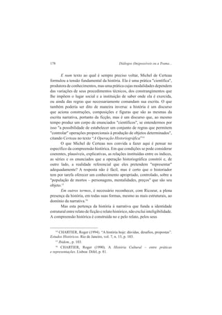 178 Diálogos (Im)possíveis ou a Trama... 
E num texto ao qual é sempre preciso voltar, Michel de Certeau 
formulou a tensão fundamental da história. Ela é uma prática "científica", 
produtora de conhecimentos, mas uma prática cujas modalidades dependem 
das variações de seus procedimentos técnicos, dos constrangimentos que 
lhe impõem o lugar social e a instituição de saber onde ela é exercida, 
ou ainda das regras que necessariamente comandam sua escrita. O que 
também poderia ser dito de maneira inversa: a história é um discurso 
que aciona construções, composições e figuras que são as mesmas da 
escrita narrativa, portanto da ficção, mas é um discurso que, ao mesmo 
tempo produz um corpo de enunciados "científicos", se entendermos por 
isso "a possibilidade de estabelecer um conjunto de regras que permitem 
"controlar" operações proporcionais à produção de objetos determinados", 
citando Certeau no texto “A Operação Historiográfica”14 
O que Michel de Certeau nos convida a fazer aqui é pensar no 
específico da compreensão histórica. Em que condições se pode considerar 
coerentes, plausíveis, explicativas, as relações instituídas entre os índices, 
as séries e os enunciados que a operação historiográfica constrói e, de 
outro lado, a realidade referencial que eles pretendem "representar" 
adequadamente? A resposta não é fácil, mas é certo que o historiador 
tem por tarefa oferecer um conhecimento apropriado, controlado, sobre a 
"população de mortos – personagens, mentalidades, preços" que são seu 
objeto.15 
Em outros termos, é necessário reconhecer, com Ricoeur, a plena 
presença da história, em todas suas formas, mesmo as mais estruturais, ao 
domínio da narrativa.16 
Mas esta pertença da história à narrativa que funda a identidade 
estrutural entre relato de ficção e relato histórico, não exclui inteligibilidade. 
A compreensão histórica é construída no e pelo relato, pelos seus 
14 CHARTIER, Roger (1994). “A história hoje: dúvidas, desafios, propostas”. 
Estudos Históricos. Rio de Janeiro, vol. 7, n. 13, p. 103. 
15 Ibidem., p. 103. 
16 CHARTIER, Roger (1990). A História Cultural – entre práticas 
e representações. Lisboa: Difel, p. 81. 
 