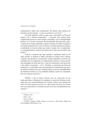 Andréa Ferreira Delgado 179 
ordenamentos e pelas suas composições. Há, porém, duas maneiras de 
entender uma tal asserção – e aqui vou polemizar com Veyne.17 
Ela pode significar, antes de mais, que a encenação em forma de 
intriga é em si mesma compreensão – e, portanto, que existem tantas 
compreensões possíveis como intrigas construídas e que a inteligibilidade 
histórica só se avalia em função da plausibilidade oferecida pelo relato. 
"Aquilo que se chama explicação é apenas a maneira do relato se organizar 
em intriga compreensível", escrevia Veyne e nos falava há poucos minutos, 
considerando ao mesmo tempo que contar é sempre dar a compreender, 
e, conseqüentemente, explicar em história não é mais que desvendar uma 
intriga.18 
Todavia, a proposta que liga narração e explicação pode ter um 
outro sentido, se elaborar os dados colocados na intriga como vestígios 
e indícios que permitem a reconstrução, sempre submetida a controle, das 
realidades que os produziram. O conhecimento histórico é assim inscrito 
num paradigma do saber que não é o das leis matemáticas nem tão pouco 
o dos relatos verossímeis – ver C. Ginzburg. A encenação em forma de 
intriga deve ser entendida como uma operação de conhecimento que não é 
da ordem da retórica mas que considera fulcral a possível inteligibilidade 
do fenômeno histórico, na sua realidade esbatida, a partir do cruzamento 
dos seus vestígios acessíveis.19 
WHITE: A fala de Roger Chartier não me surpreende, de um 
modo geral houve relutância em considerar as narrativas históricas como 
aquilo que elas manifestadamente são: ficções verbais cujo conteúdo são 
tanto inventados quanto descobertos e cujas formas têm mais em comum 
com seus equivalentes na literatura do que com seus correspondentes nas 
ciências.20 
17 Ibidem., p. 82. 
18 Ibid., p. 82. 
19 Ibid., p. 84/85. 
20 WHITE, Hayden (1994). Trópicos do discurso. São Paulo: Editora da 
Universidade de São Paulo, p. 98. 
 